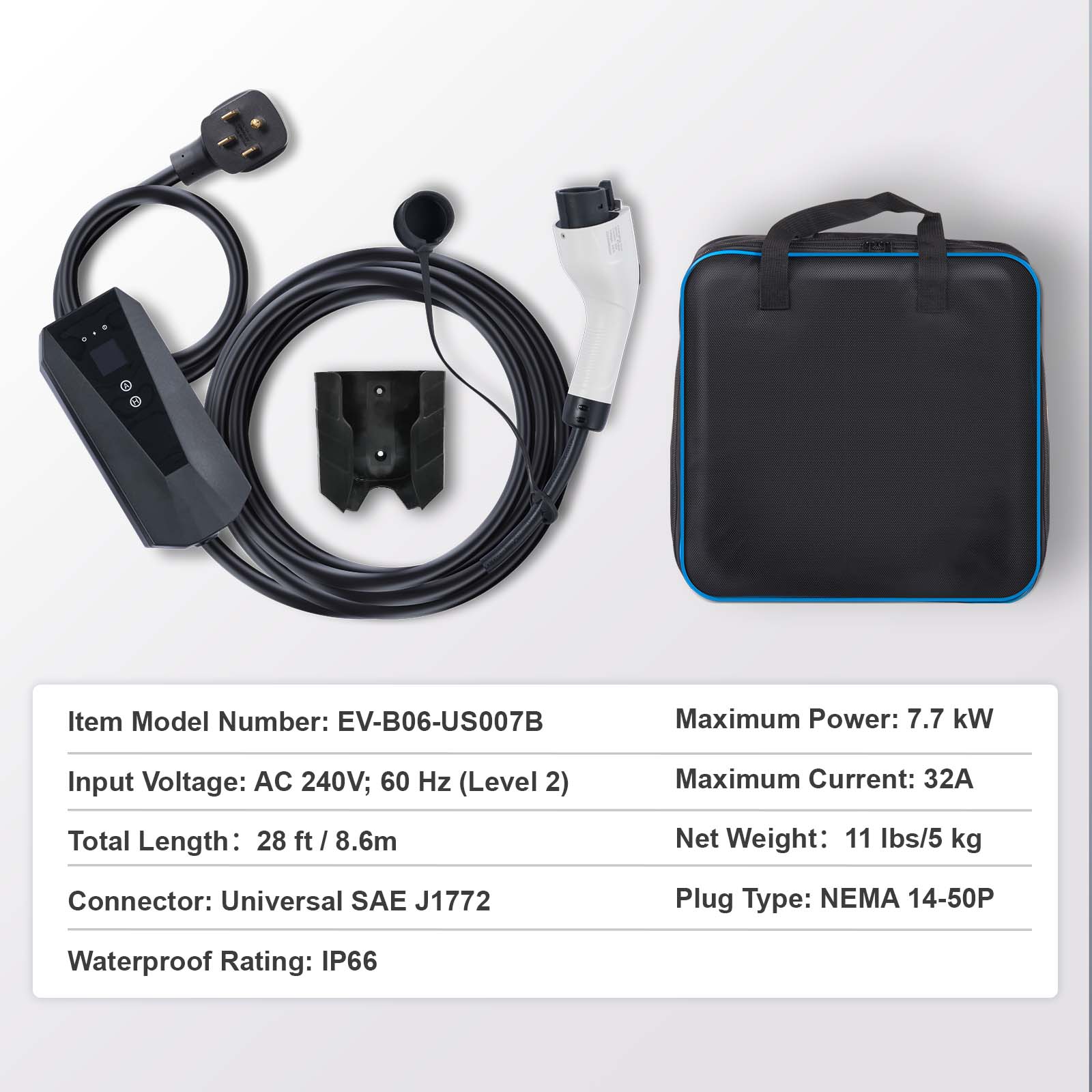 Item Model Number: EV-B06-US007B  
Maximum Power: 7.7 kW  
Input Voltage: AC 240V; 60 Hz (Level 2)  
Maximum Current: 32A  
Total Length: 28 ft / 8.6m  
Net Weight: 11 lbs/5 kg  
Connector: Universal SAE J1772  
Plug Type: NEMA 14-50P  
Waterproof Rating: IP66