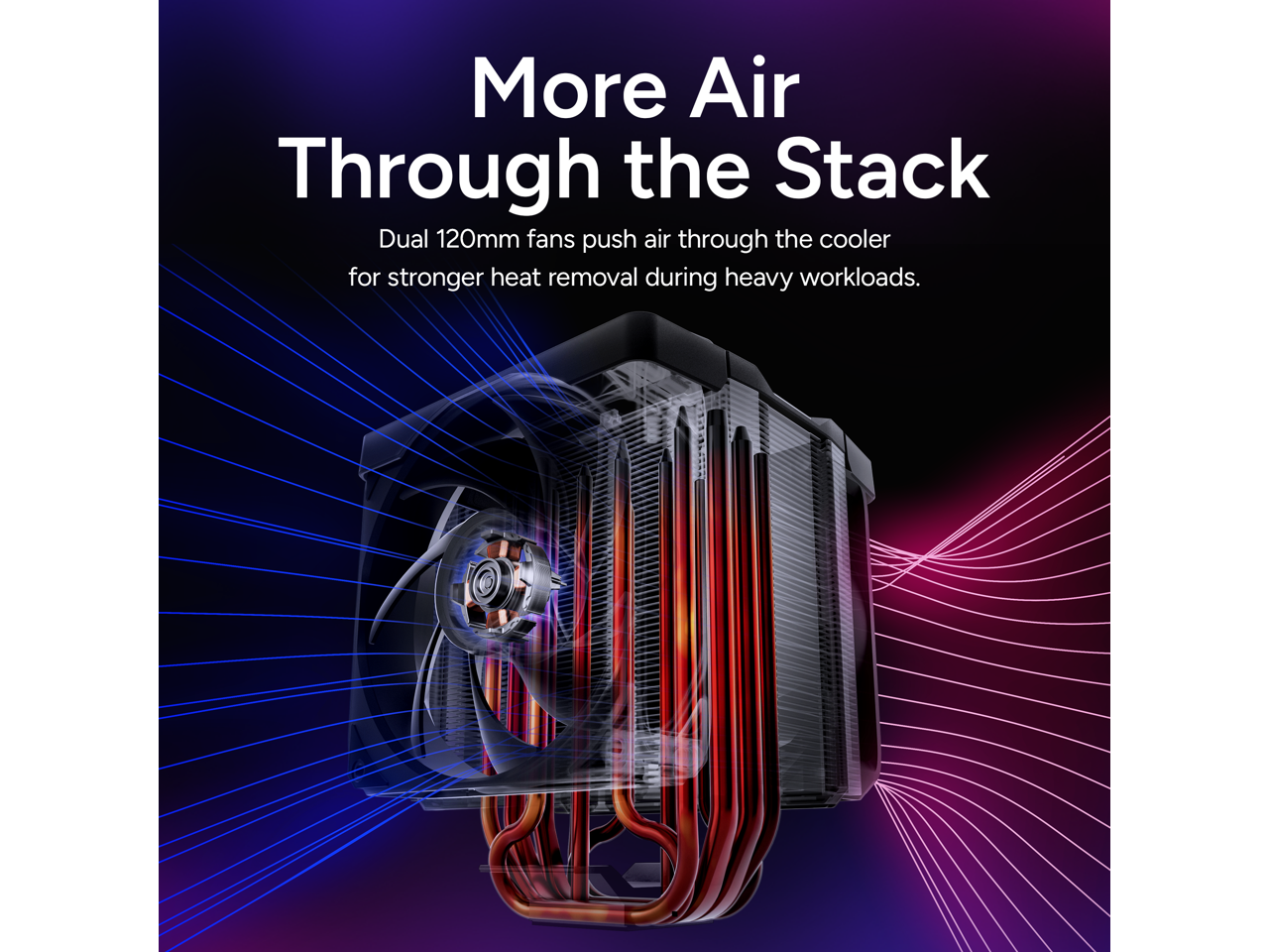More Air Through the Stack  
Dual 120mm fans push air through the cooler for stronger heat removal during heavy workloads.
