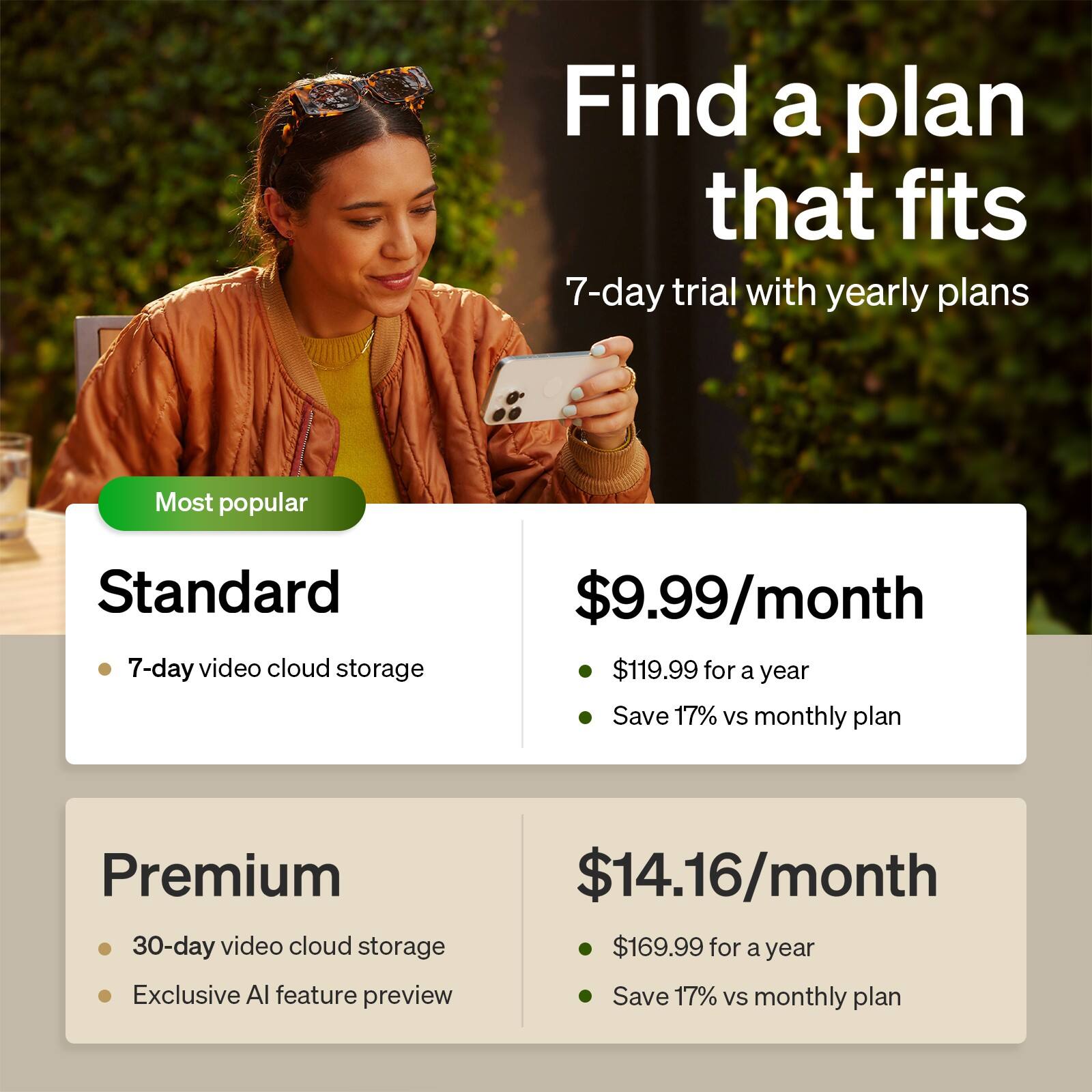 Find a plan that fits

7-day trial with yearly plans

Most popular
Standard
- 7-day video cloud storage
- $9.99/month
- $119.99 for a year
- Save 17% vs monthly plan

Premium
- 30-day video cloud storage
- Exclusive AI feature preview
- $14.16/month
- $169.99 for a year
- Save 17% vs monthly plan