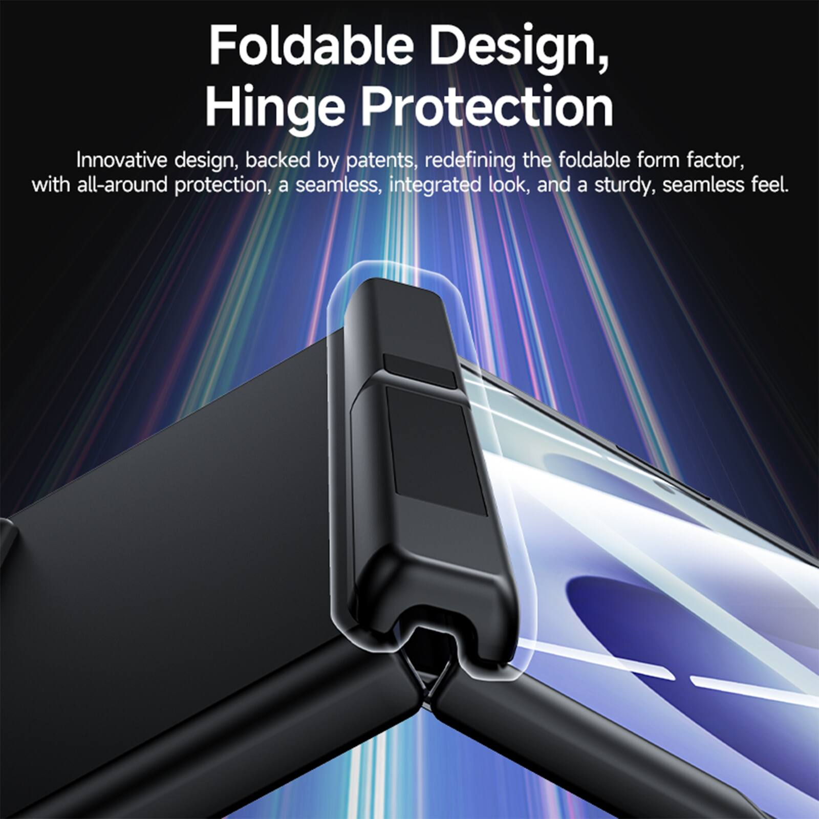 Foldable Design, Hinge Protection

Innovative design, backed by patents, redefining the foldable form factor, with all-around protection, a seamless, integrated look, and a sturdy, seamless feel.