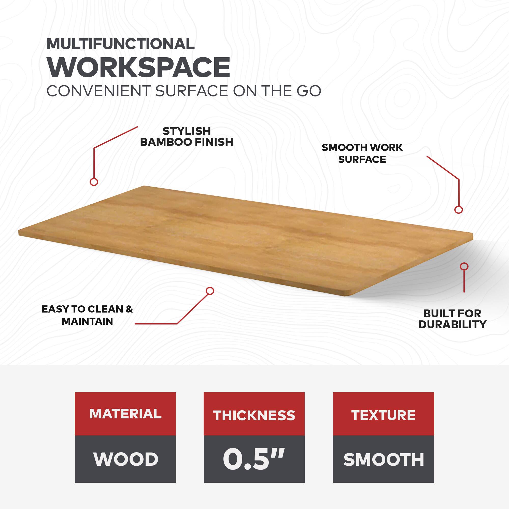 MULTIFUNCTIONAL WORKSPACE  
CONVENIENT SURFACE ON THE GO  

- STYLISH BAMBOO FINISH  
- SMOOTH WORK SURFACE  
- EASY TO CLEAN & MAINTAIN  
- BUILT FOR DURABILITY  

MATERIAL: WOOD  
THICKNESS: 0.5"  
TEXTURE: SMOOTH
