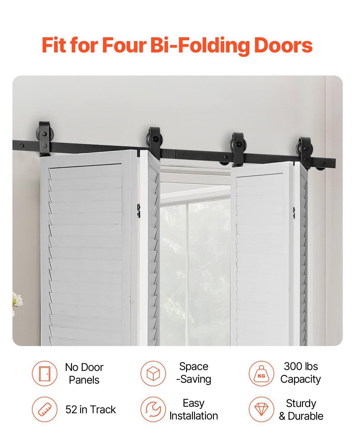 Fit for Four Bi-Folding Doors  
No Door Panels  
Space-Saving  
300 lbs Capacity  
52 in Track  
Easy Installation  
Sturdy & Durable