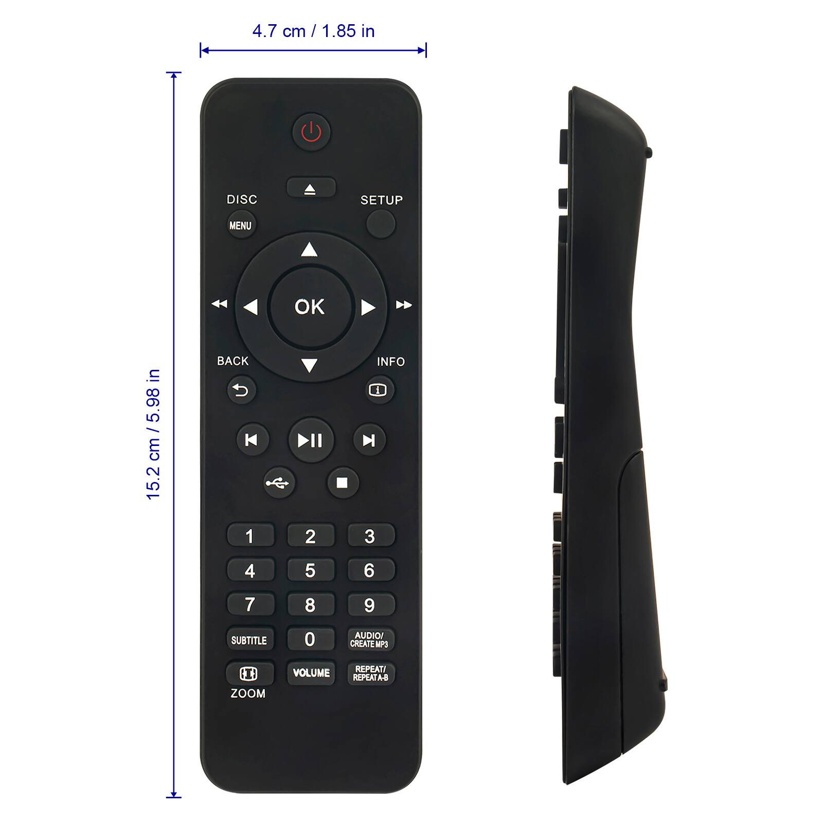 4.7 cm / 1.85 in  
15.2 cm / 5.98 in  

DISC  
MENU  
SETUP  
OK  
BACK  
INFO  
1  
2  
3  
4  
5  
6  
7  
8  
9  
0  
SUBTITLE  
AUDIO/CREATE MP3  
VOLUME  
REPEAT/A-B  
ZOOM