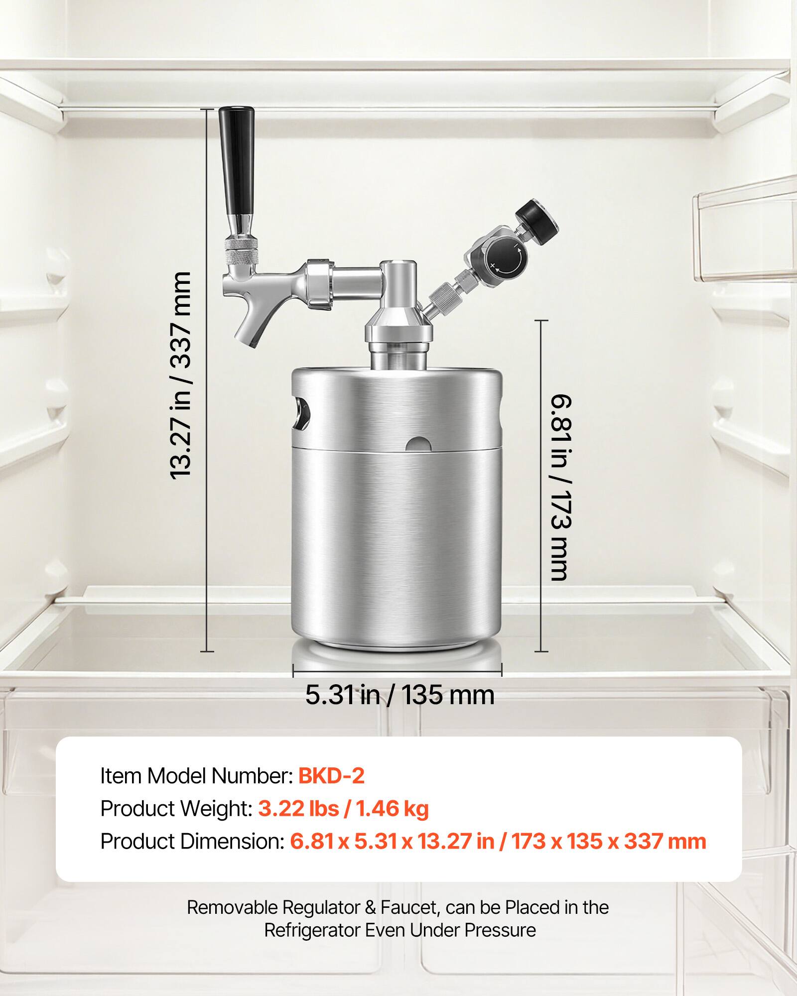 mm 337 / 13.27 in / 337 in 13.27 in 6.81 in / 173 mm 5.31 5.31in/ 135 / 135 mm

Item Model Number: BKD-2

Product Weight: 3.22 lbs 1.46 kg

Product Dimension: 6.81 X 5.31 x 13.27 in 173 X 135 x 337 mm

Removable Regulator & Faucet, can be Placed in the Refrigerator Even Under Pressure