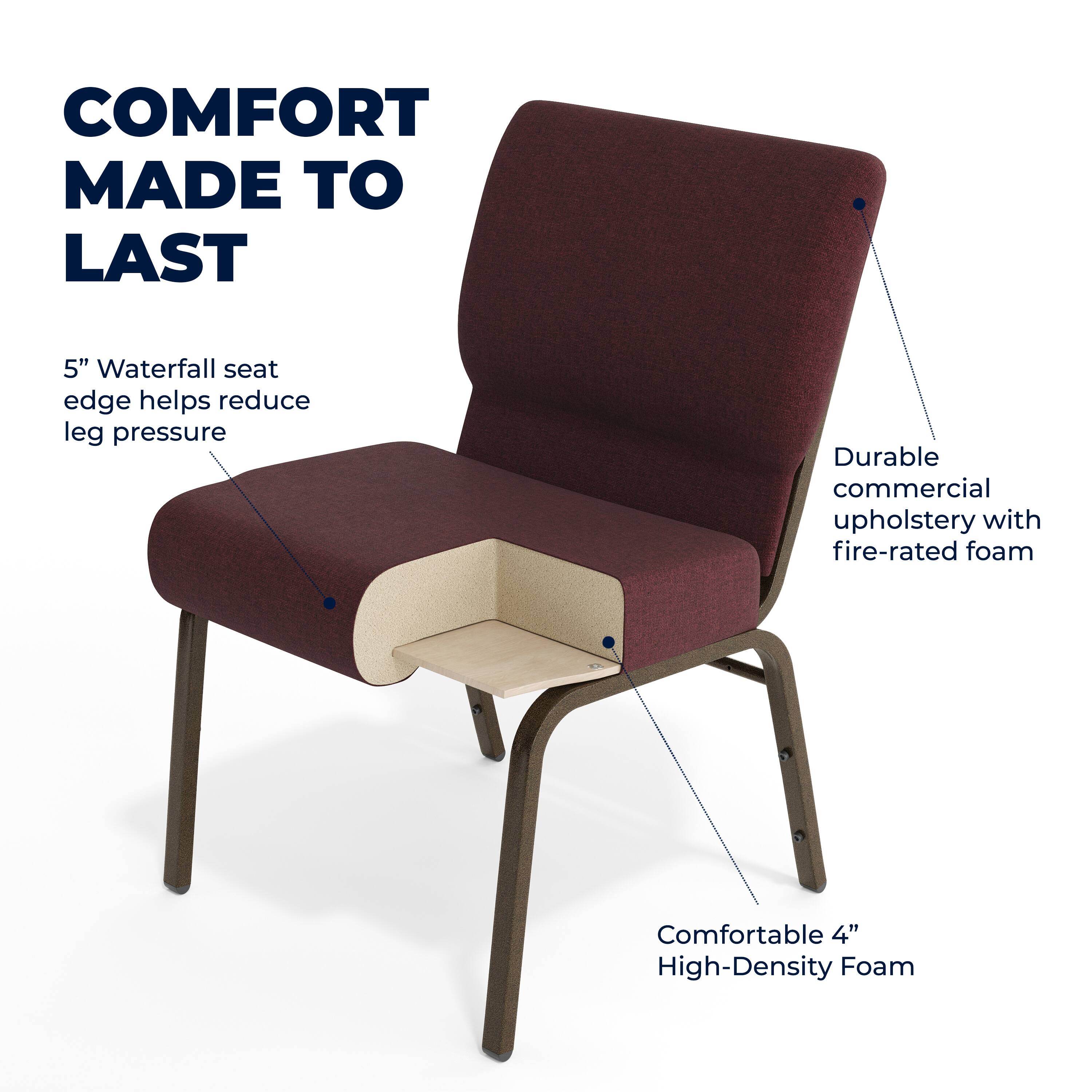 COMFORT MADE TO LAST

5" Waterfall seat edge helps reduce leg pressure

Durable commercial upholstery with fire-rated foam

Comfortable 4" High-Density Foam