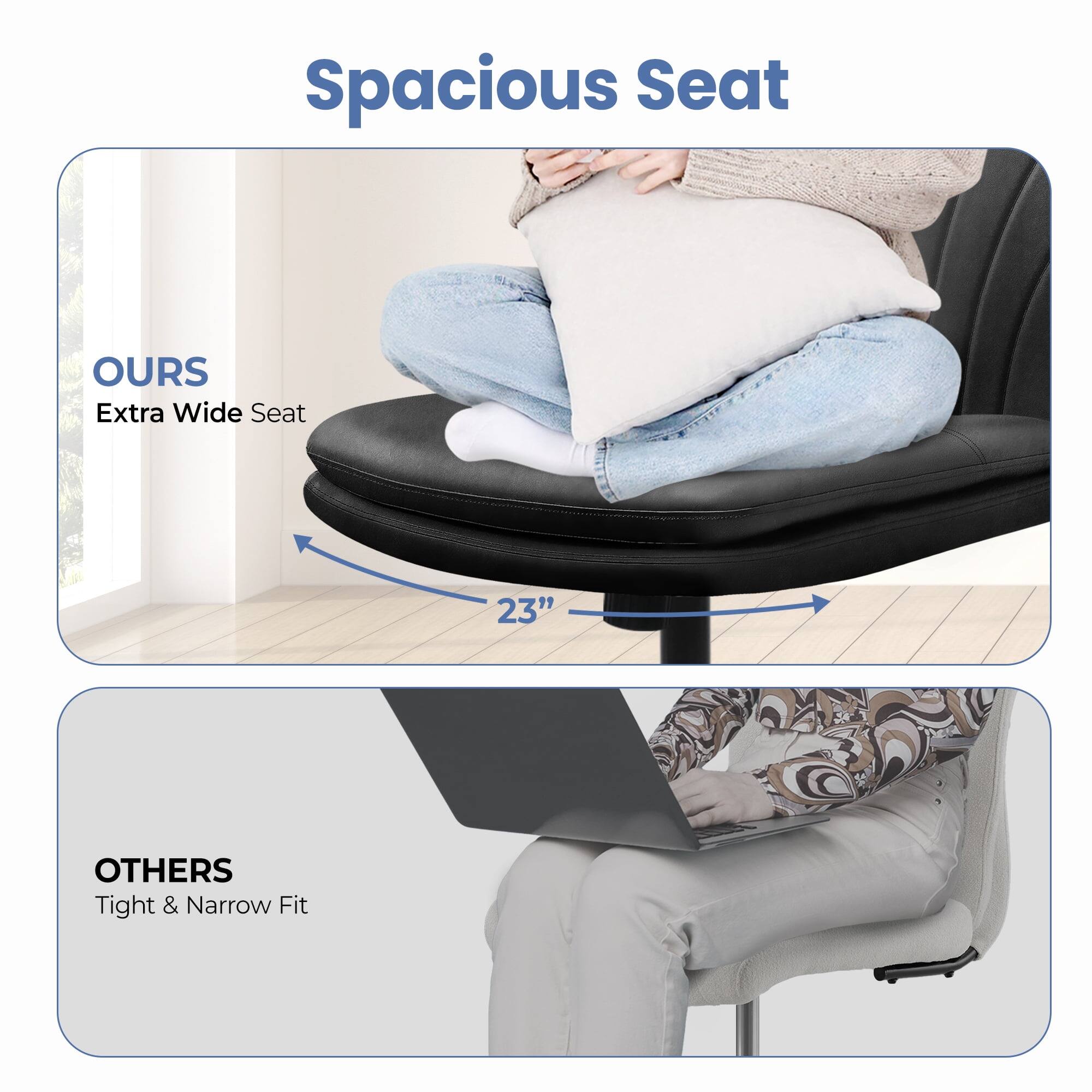 Spacious Seat

OURS  
Extra Wide Seat  
23"

OTHERS  
Tight & Narrow Fit