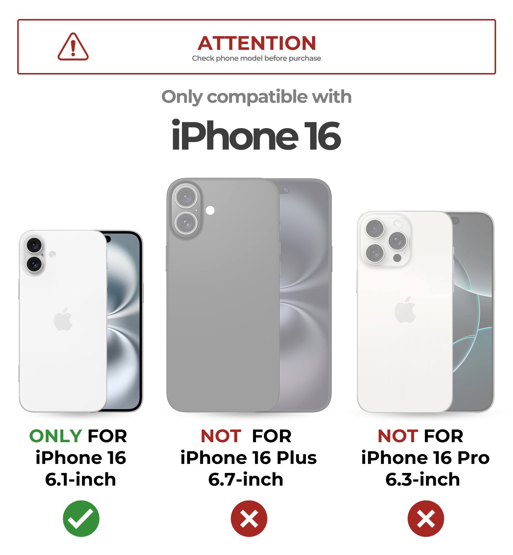 ATTENTION Check phone model before purchase
Only compatible with iPhone 16
ONLY FOR iPhone 16 6.1-inch
NOT FOR iPhone 16 Plus 6.7-inch
NOT FOR iPhone 16 Pro 6.3-inch