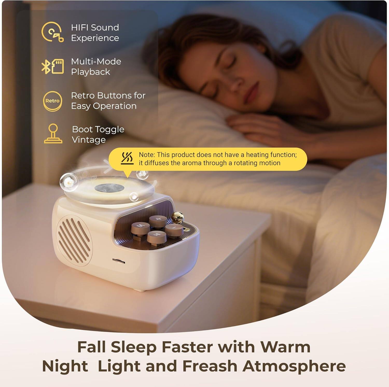 HIFI Sound Experience  
Multi-Mode Playback  
Retro Buttons for Easy Operation  
Boot Toggle Vintage  

Note: This product does not have a heating function; it diffuses the aroma through a rotating motion  

Fall Sleep Faster with Warm Night Light and Fresh Atmosphere