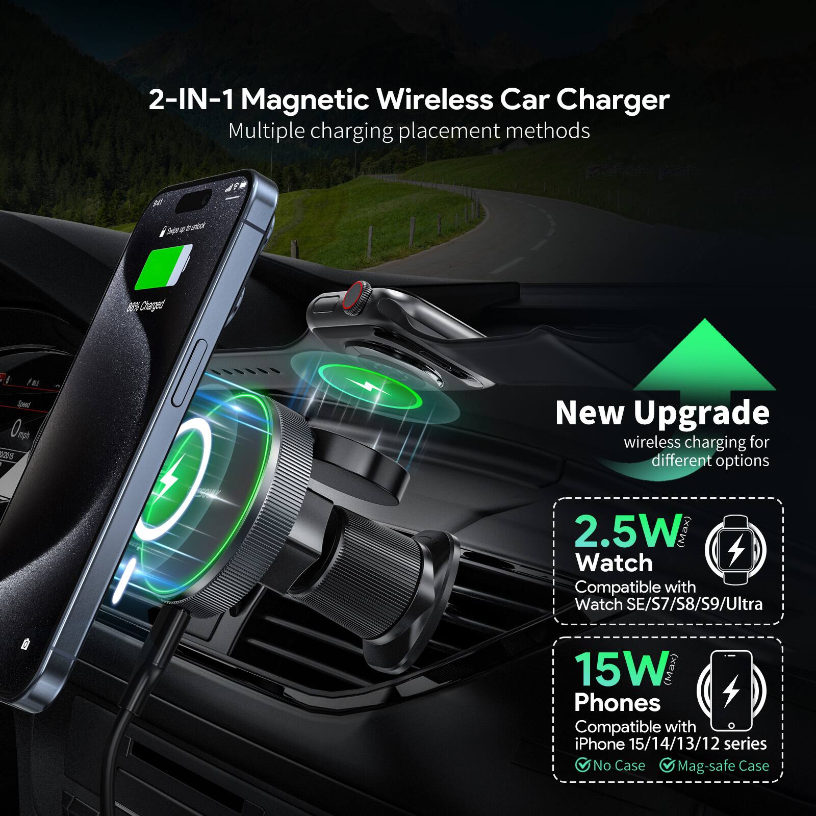 2-IN-1 Magnetic Wireless Car Charger  
Multiple charging placement methods  

New Upgrade  
wireless charging for different options  

2.5W  
Watch  
Compatible with Watch SE/S7/S8/S9/Ultra  

15W  
Phones  
Compatible with iPhone 15/14/13/12 series  
No Case  
Mag-safe Case