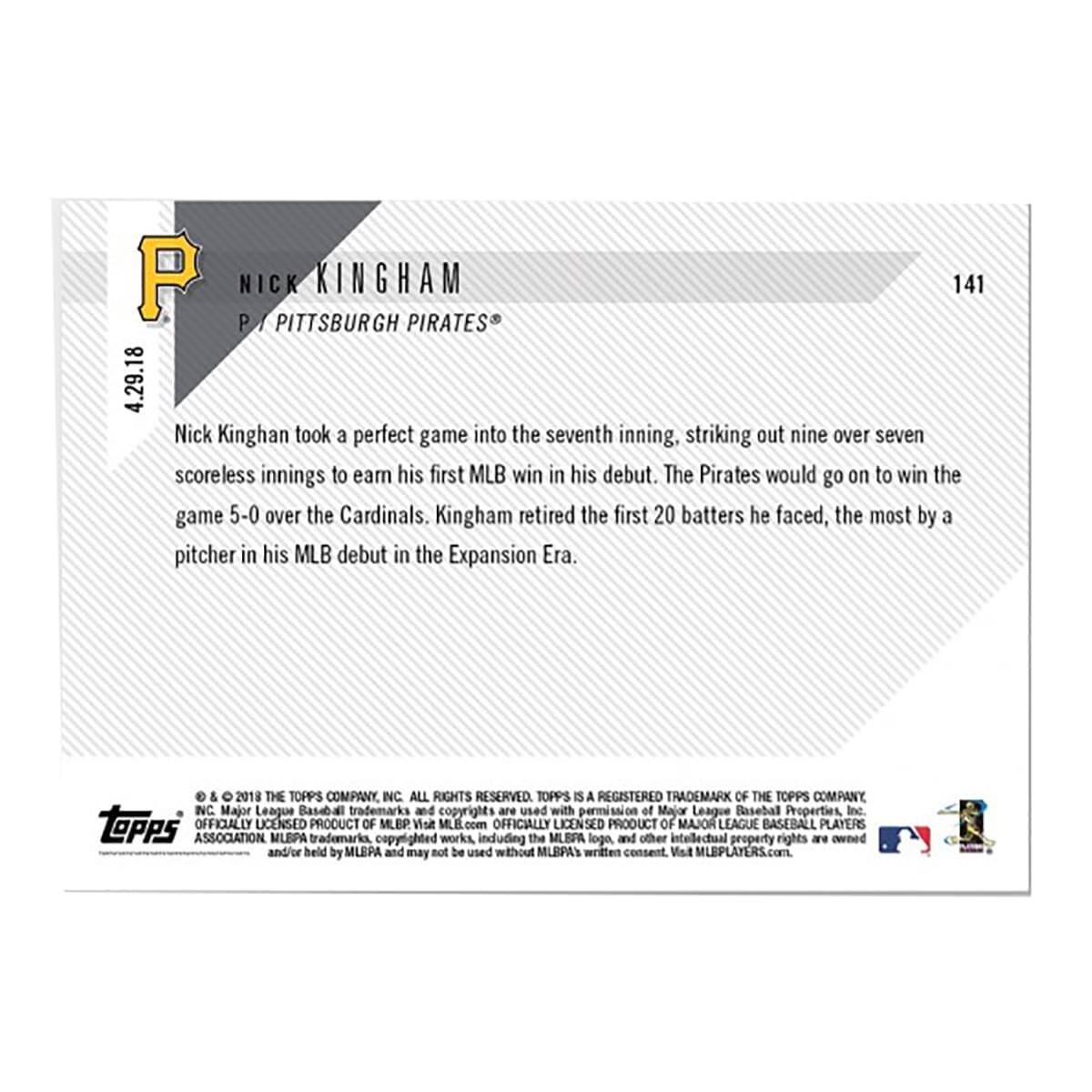 **Nick Kingham**  
P / Pittsburgh Pirates®  

Nick Kingham took a perfect game into the seventh inning, striking out nine over seven scoreless innings to earn his first MLB win in his debut. The Pirates would go on to win the game 5-0 over the Cardinals. Kingham retired the first 20 batters he faced, the most by a pitcher in his MLB debut in the Expansion Era.  

---

**4.29.18**  

---

**2018 THE TOPPS COMPANY INC. ALL RIGHTS RESERVED.**  
**TOPPS IS A REGISTERED TRADEMARK OF THE TOPPS COMPANY INC.**  
**Major League Baseball trademarks and copyrights are used with permission of Major League Baseball Properties, Inc.**  
**topps OFFICIALLY LICENSED PRODUCT OF MLB. Visit MLB.com**  
**OFFICIALLY LICENSED PRODUCT OF MAJOR LEAGUE BASEBALL PLAYERS ASSOCIATION**  
**MLBPA trademarks, copyrighted works, including the MLBPA logo, and other intellectual property rights are owned and/or held by MLBPA and may not be used without MLBPA's written consent. Visit MLBPLAYERS.com**