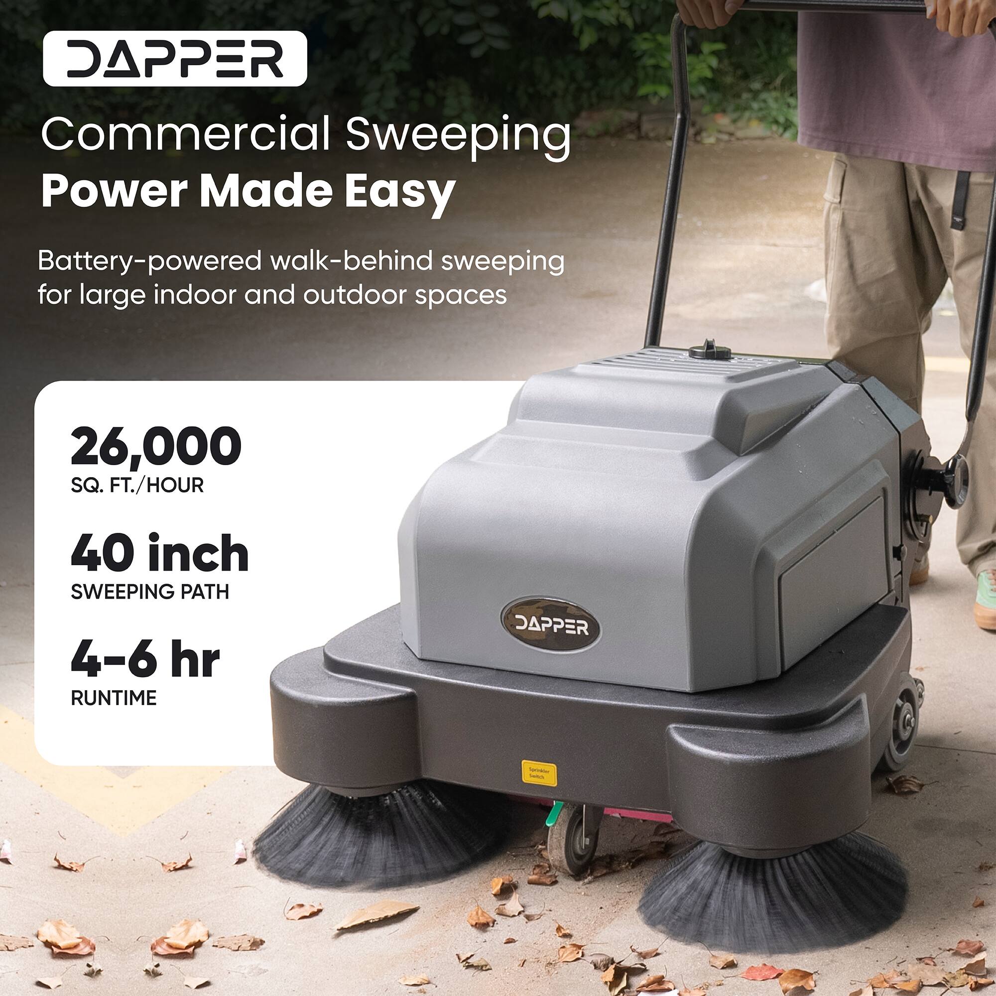 DAPPER Commercial Sweeping Power Made Easy  
Battery-powered walk-behind sweeping for large indoor and outdoor spaces  
26,000 SQ. FT./HOUR  
40 inch SWEEPING PATH  
4-6 hr RUNTIME