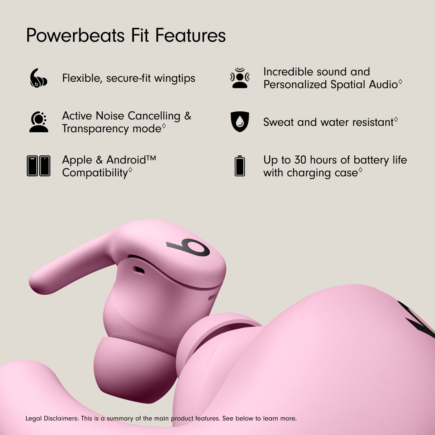 Powerbeats Fit Features

- Flexible, secure-fit wingtips
- Active Noise Cancelling & Transparency mode
- Apple & Android™ Compatibility
- Incredible sound and Personalized Spatial Audio
- Sweat and water resistant
- Up to 30 hours of battery life with charging case

Legal Disclaimers: This is a summary of the main product features. See below to learn more.