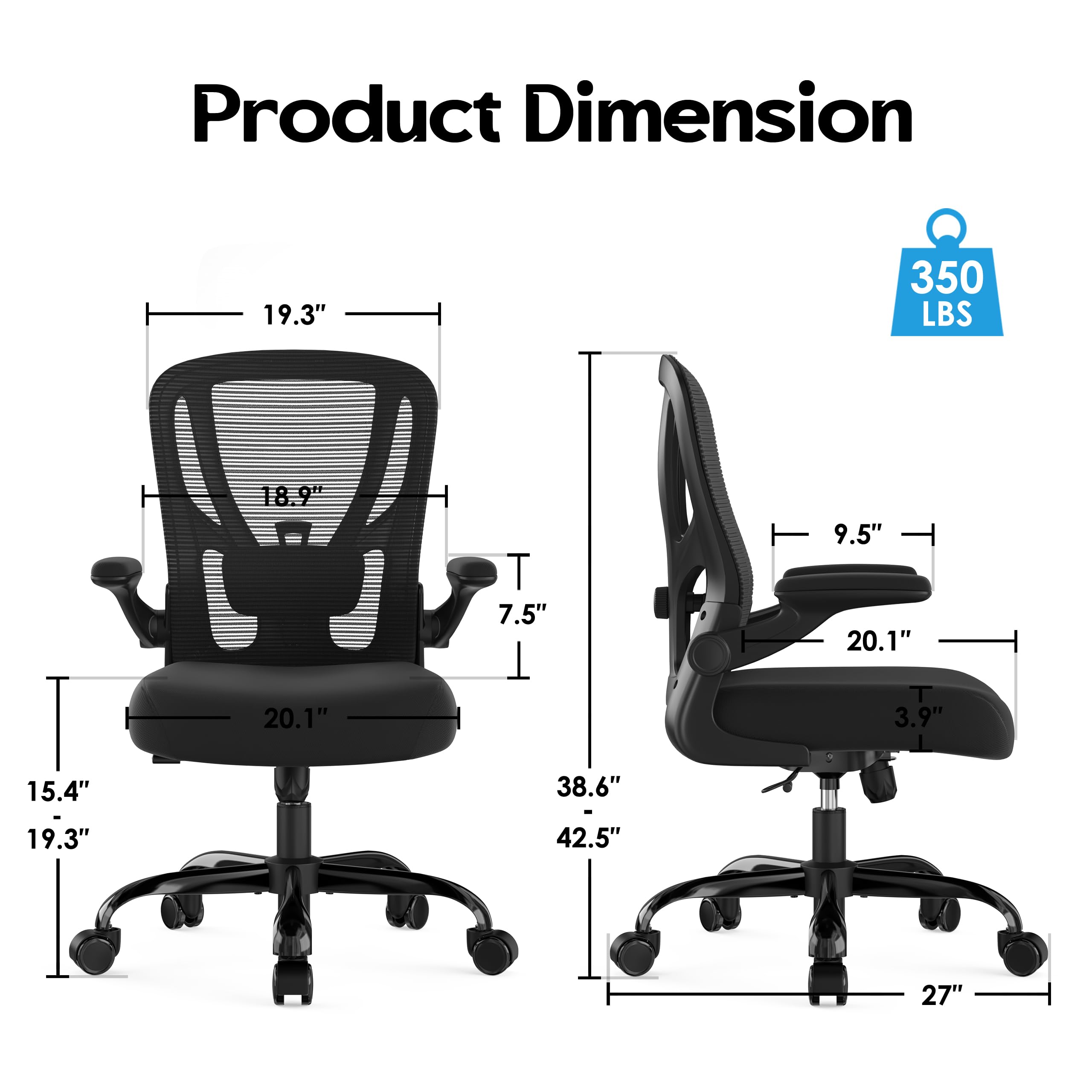 Product Dimension  
- Height: 18.9"  
- Width: 19.3"  
- Depth: 15.4" - 19.3"  
- Seat Height: 38.6" - 42.5"  
- Seat Width: 20.1"  
- Seat Depth: 20.1"  
- Back Height: 19.3"  
- Back Width: 9.5"  
- Armrest Height: 7.5"  
- Armrest Width: 20.1"  
- Base Diameter: 27"  
- Weight Capacity: 350 LBS