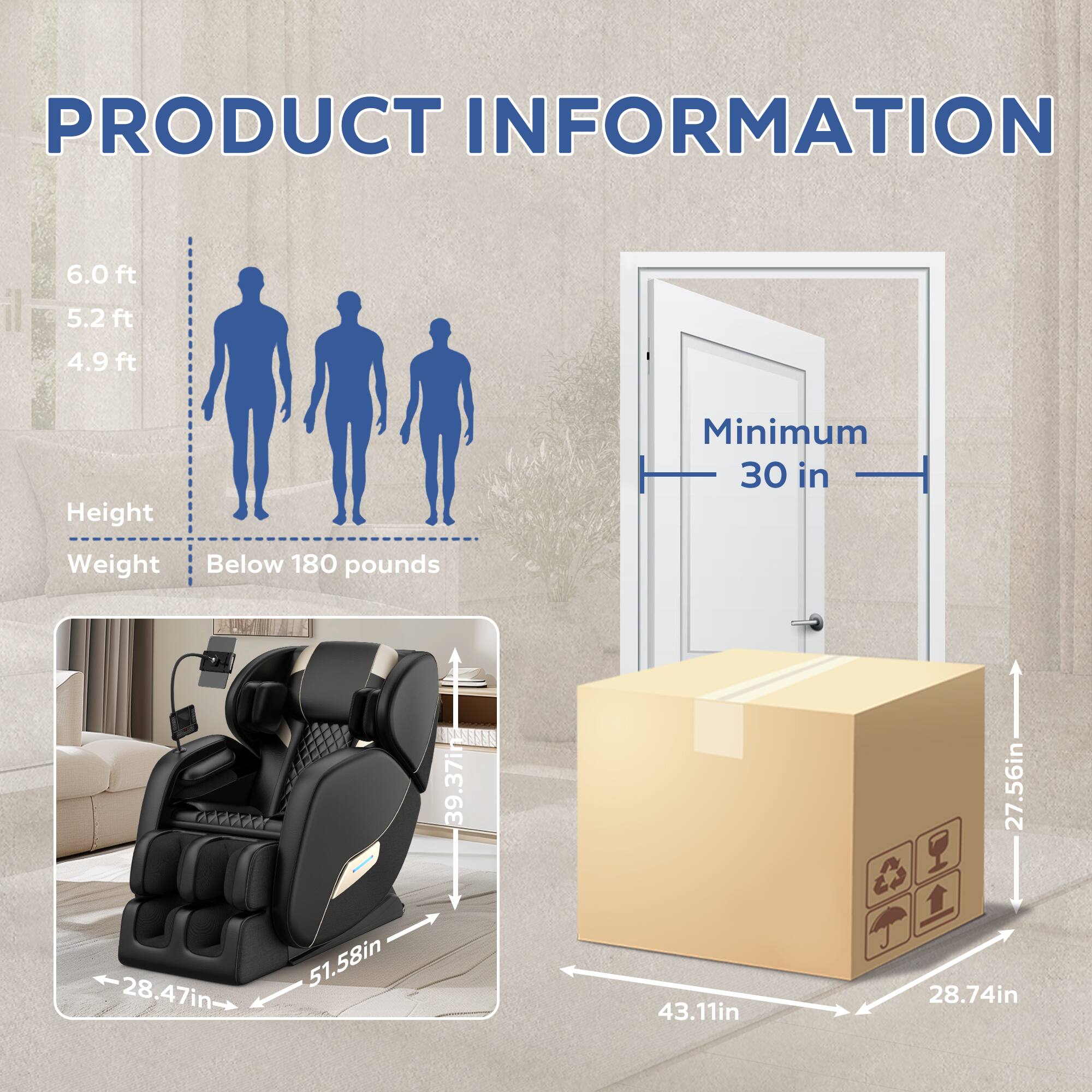 **PRODUCT INFORMATION**

- **Height:**
  - 6.0 ft
  - 5.2 ft
  - 4.9 ft

- **Weight:**
  - Below 180 pounds

- **Dimensions:**
  - 39.37 in (height)
  - 27.56 in (width)
  - 28.47 in (depth)
  - 51.58 in (length)
  - 43.11 in (width)
  - 28.74 in (depth)

- **Minimum Doorway:**
  - 30 in

- **Box Dimensions:**
  - 27.56 in (height)
  - 43.11 in (width)
  - 28.74 in (depth)