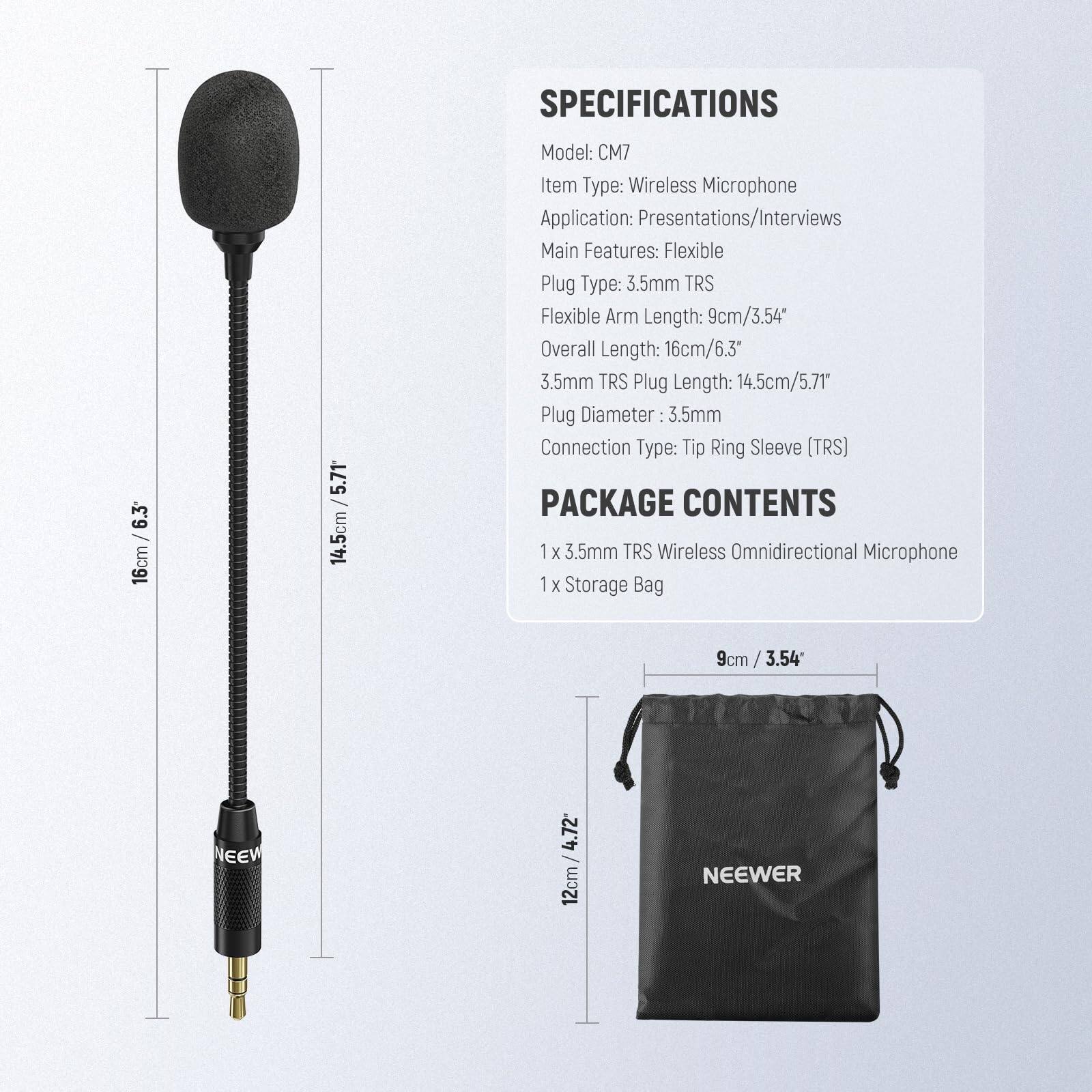SPECIFICATIONS  
Model: CM7  
Item Type: Wireless Microphone  
Application: Presentations/Interviews  
Main Features: Flexible  
Plug Type: 3.5mm TRS  
Flexible Arm Length: 9cm/3.54"  
Overall Length: 16cm/6.3"  
3.5mm TRS Plug Length: 14.5cm/5.71"  
Plug Diameter: 3.5mm  
Connection Type: Tip Ring Sleeve (TRS)  

PACKAGE CONTENTS  
1 x 3.5mm TRS Wireless Omnidirectional Microphone  
1 x Storage Bag  

Storage Bag Dimensions: 9cm x 12cm / 3.54" x 4.72"