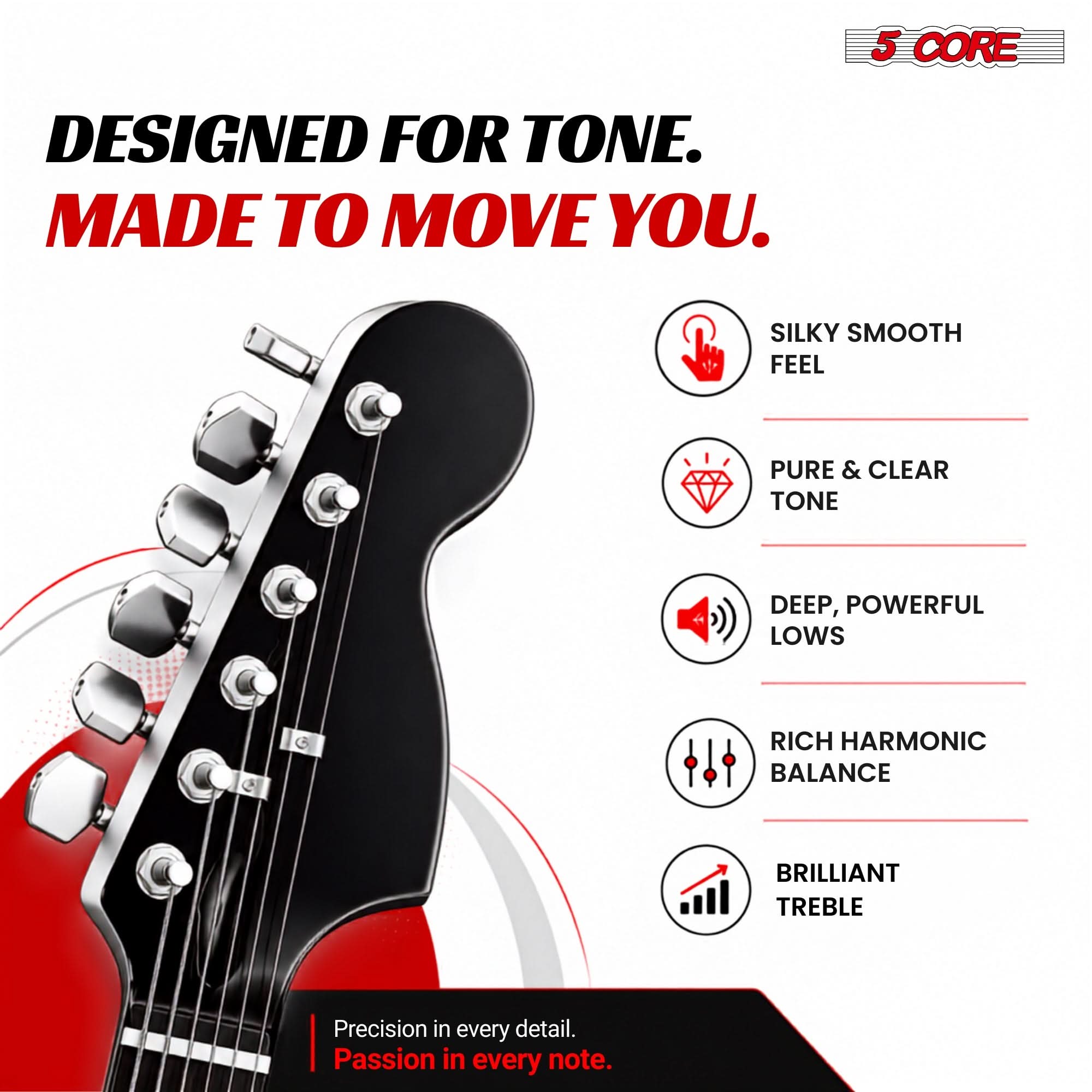 5 CORE  
DESIGNED FOR TONE. MADE TO MOVE YOU.  
SILKY SMOOTH FEEL  
PURE & CLEAR TONE  
DEEP, POWERFUL LOWS  
RICH HARMONIC BALANCE  
BRILLIANT TREBLE  
Precision in every detail. Passion in every note.