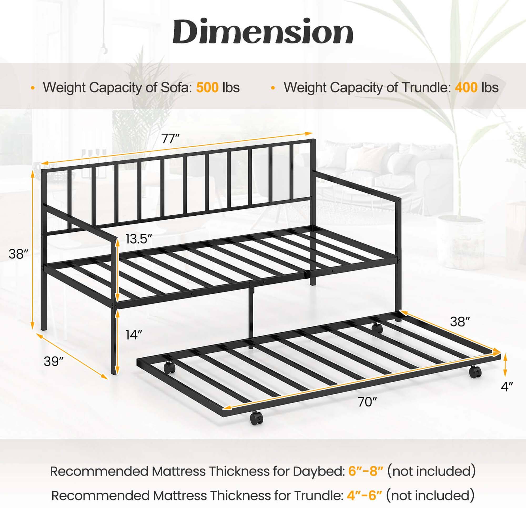 Dimension: 77" x 38" x 13.5" x 14"
Weight Capacity of Sofa: 500 lbs
Weight Capacity of Trundle: 400 lbs
Recommended Mattress Thickness for Daybed: 6"-8" (not included)
Recommended Mattress Thickness for Trundle: 4"-6" (not included)