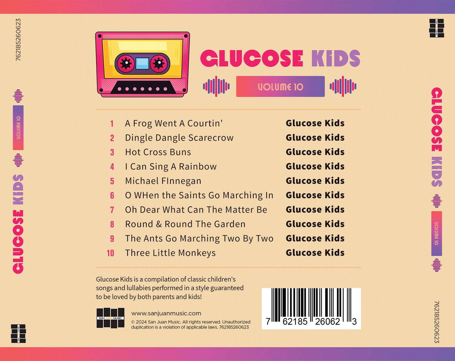 **GLUCOSE KIDS**  
**VOLUME 10**

1. A Frog Went A Courtin'  
2. Dingle Dangle Scarecrow  
3. Hot Cross Buns  
4. I Can Sing A Rainbow  
5. Michael Finnegan  
6. O When the Saints Go Marching In  
7. Oh Dear What Can The Matter Be  
8. Round & Round The Garden  
9. The Ants Go Marching Two By Two  
10. Three Little Monkeys  

Glucose Kids is a compilation of classic children's songs and lullabies performed in a style guaranteed to be loved by both parents and kids!  

www.sanjuanmusic.com  

© 2024 San Juan Music. All rights reserved. Unauthorized duplication is a violation of applicable laws. 762185260623  

762185260623  
5 62185 26062 3  

**GLUCOSE KIDS**  
**VOLUME 10**  

1. A Frog Went A Courtin'  
2. Dingle Dangle Scarecrow  
3. Hot Cross Buns  
4. I Can Sing