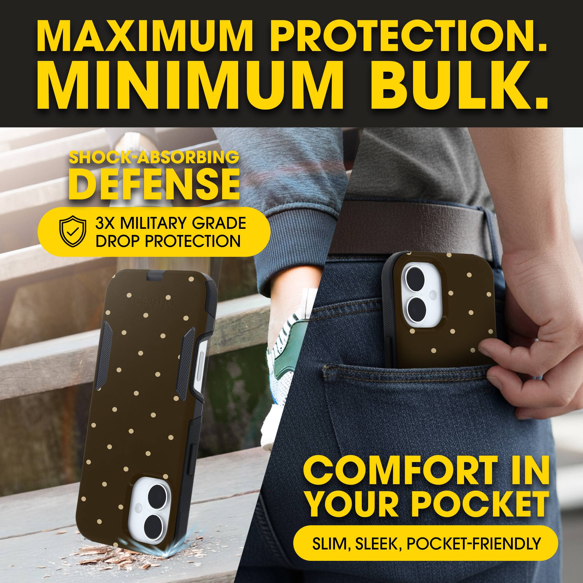 MAXIMUM PROTECTION.  
MINIMUM BULK.

SHOCK-ABSORBING DEFENSE  
3X MILITARY GRADE DROP PROTECTION

COMFORT IN YOUR POCKET  
SLIM, SLEEK, POCKET-FRIENDLY