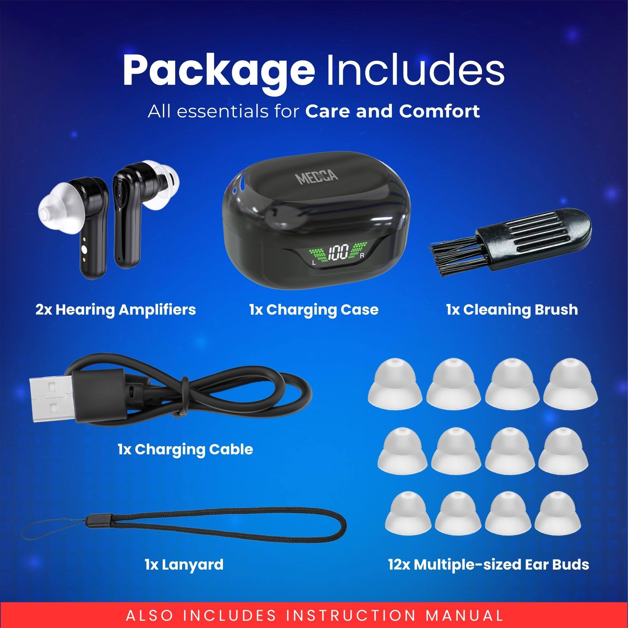 Package Includes  
All essentials for Care and Comfort  

- 2x Hearing Amplifiers  
- 1x Charging Case  
- 1x Cleaning Brush  
- 1x Charging Cable  
- 1x Lanyard  
- 12x Multiple-sized Ear Buds  

ALSO INCLUDES INSTRUCTION MANUAL