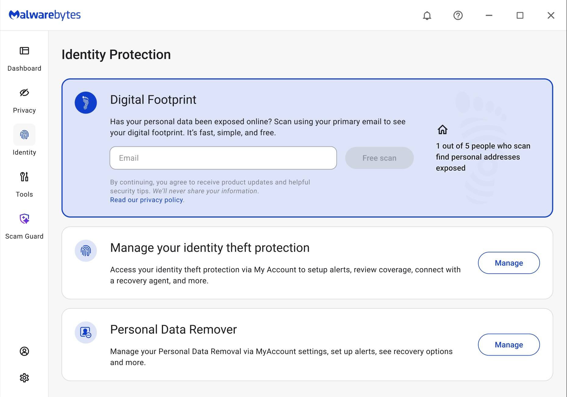 Malwarebytes

Identity Protection

Dashboard
Privacy
Identity
Tools
Scam Guard

Digital Footprint
Has your personal data been exposed online? Scan using your primary email to see your digital footprint. It's fast, simple, and free.
Email
Free scan
By continuing, you agree to receive product updates and helpful security tips. We'll never share your information.
Read our privacy policy.
1 out of 5 people who scan find personal addresses exposed

Manage your identity theft protection
Access your identity theft protection via My Account to setup alerts, review coverage, connect with a recovery agent, and more.
Manage

Personal Data Remover
Manage your Personal Data Removal via MyAccount settings, set up alerts, see recovery options and more.
Manage