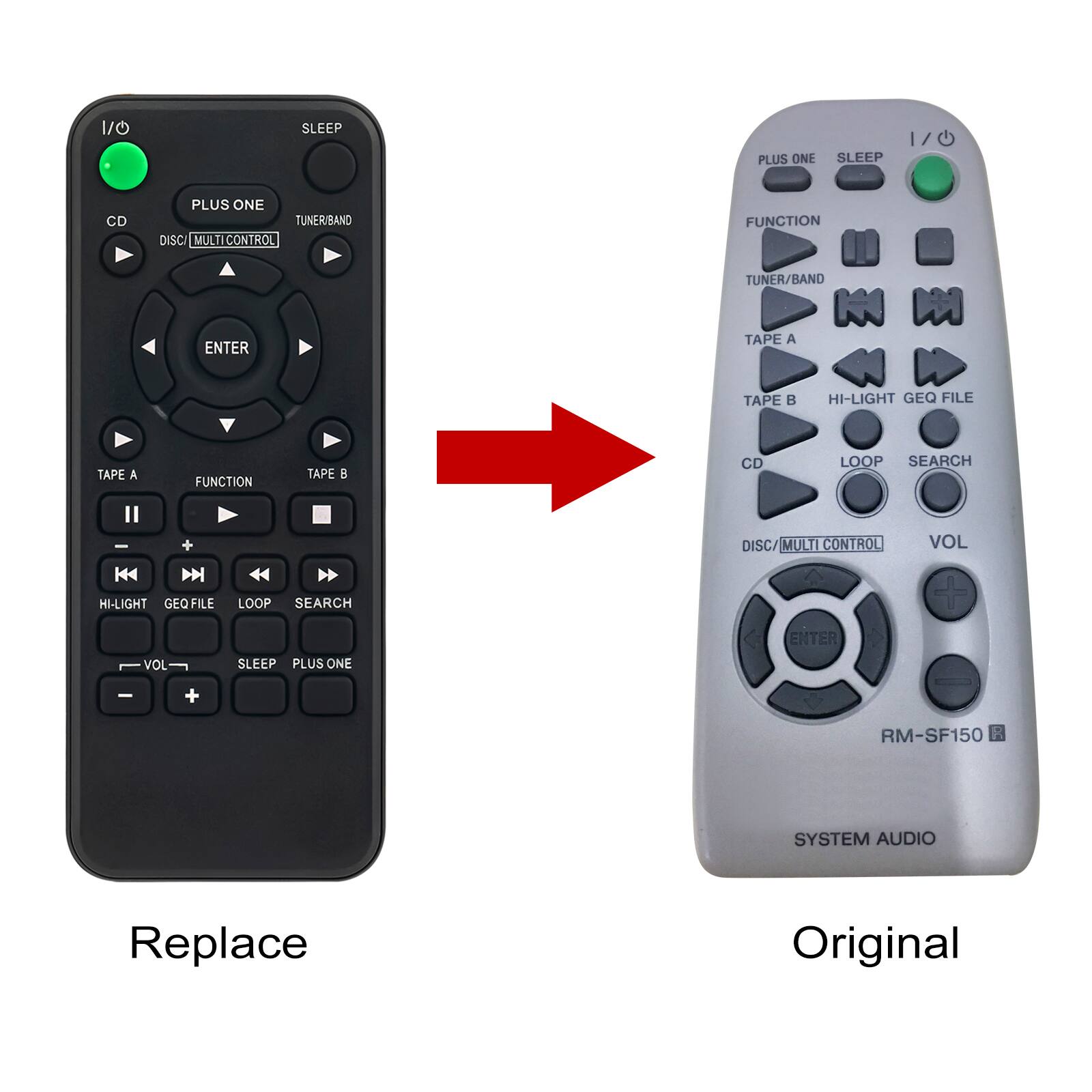 1/0  
SLEEP  
PLUS ONE  
1/0 SLEEP  
CD  
PLUS ONE TUNER/BAND DISC MULTI CONTROL  
FUNCTION  
TUNER BAND  
ENTER  
TAPE A  
TAPE B  
HI-LIGHT GEQ FILE  
TAPE A  
TAPE B  
CD  
LOOP SEARCH  
DISC/MULTI CONTROL  
VOL  
HI-LIGHT GEQ FILE LOOP SEARCH  
ENTER  
VOL  
SLEEP PLUS ONE  
+  
RM-SF150 R  
SYSTEM AUDIO  
Replace  
Original