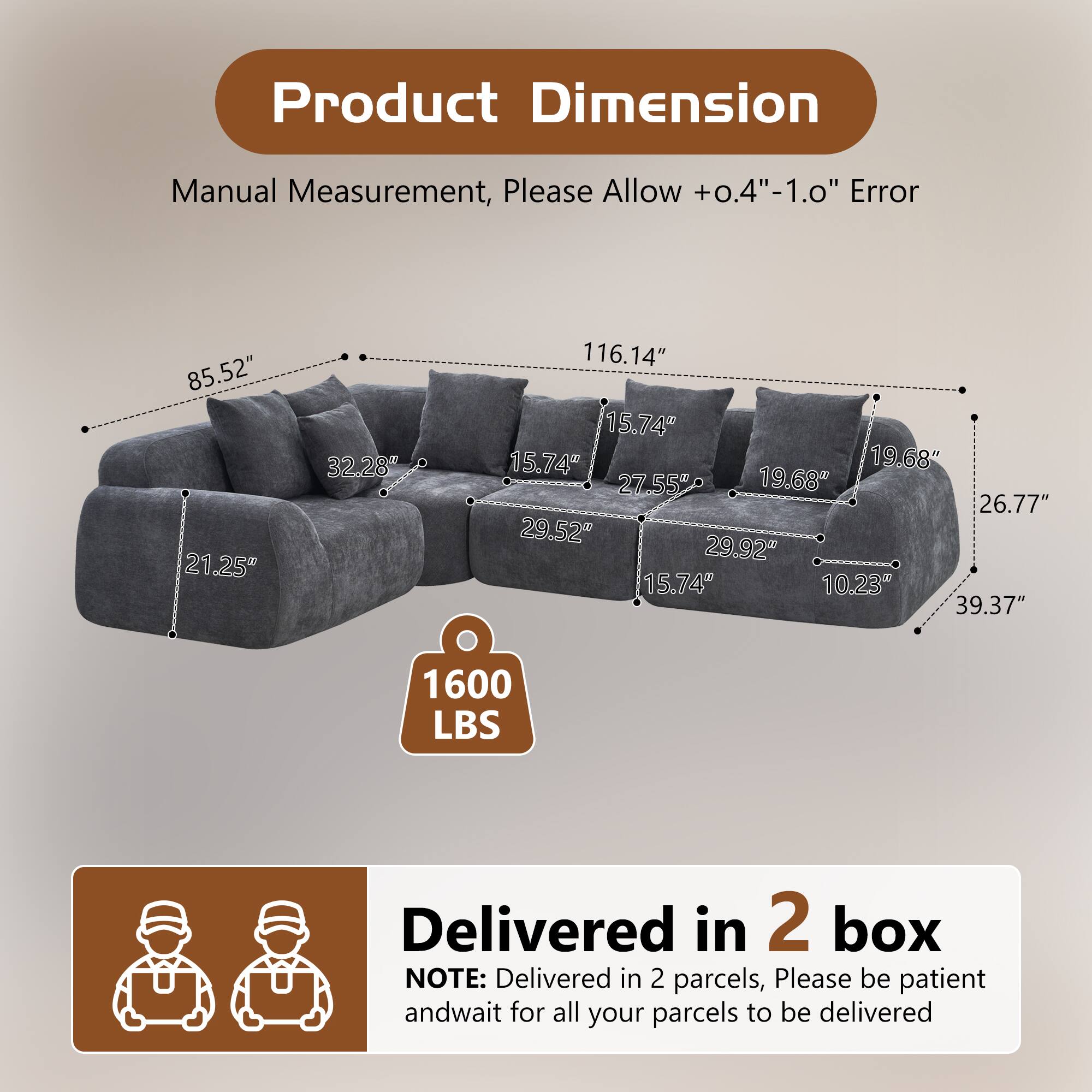 Product Dimension  
Manual Measurement, Please Allow +0.4"-1.0" Error  
85.52" 21.25" 32.28" 116.14" 15.74" 15.74" 19.68" 27.55" 19.68" 26.77" 29.52" 29.92" 15.74" 10.23" 39.37"  
1600 LBS  
Delivered in 2 box  
NOTE: Delivered in 2 parcels, Please be patient and wait for all your parcels to be delivered