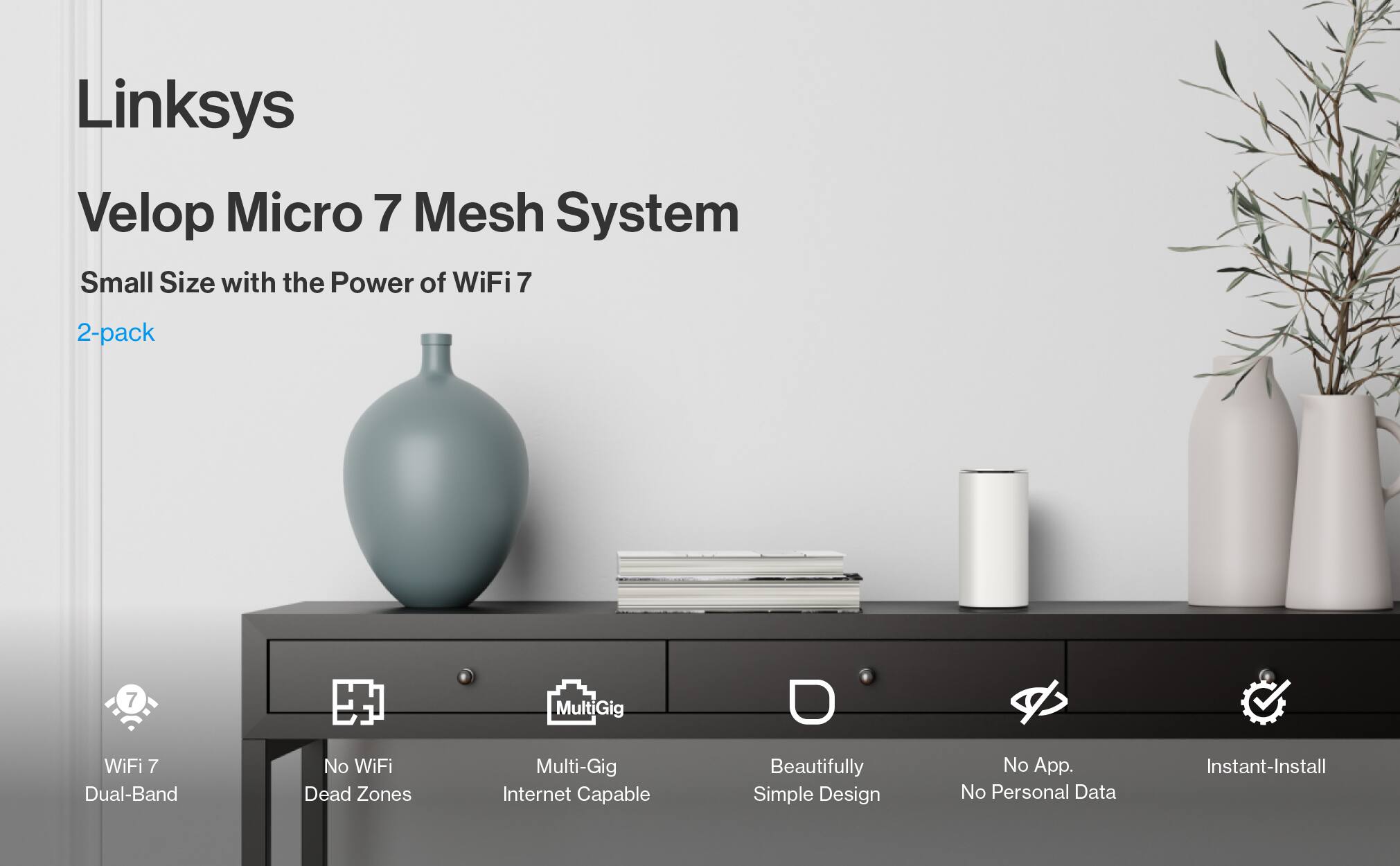 Linksys Velop Micro 7 Mesh System  
Small Size with the Power of WiFi 7  
2-pack  

- WiFi 7  
- Dual-Band  
- No WiFi Dead Zones  
- Multi-Gig Internet Capable  
- Beautifully Simple Design  
- No App. No Personal Data  
- Instant-Install