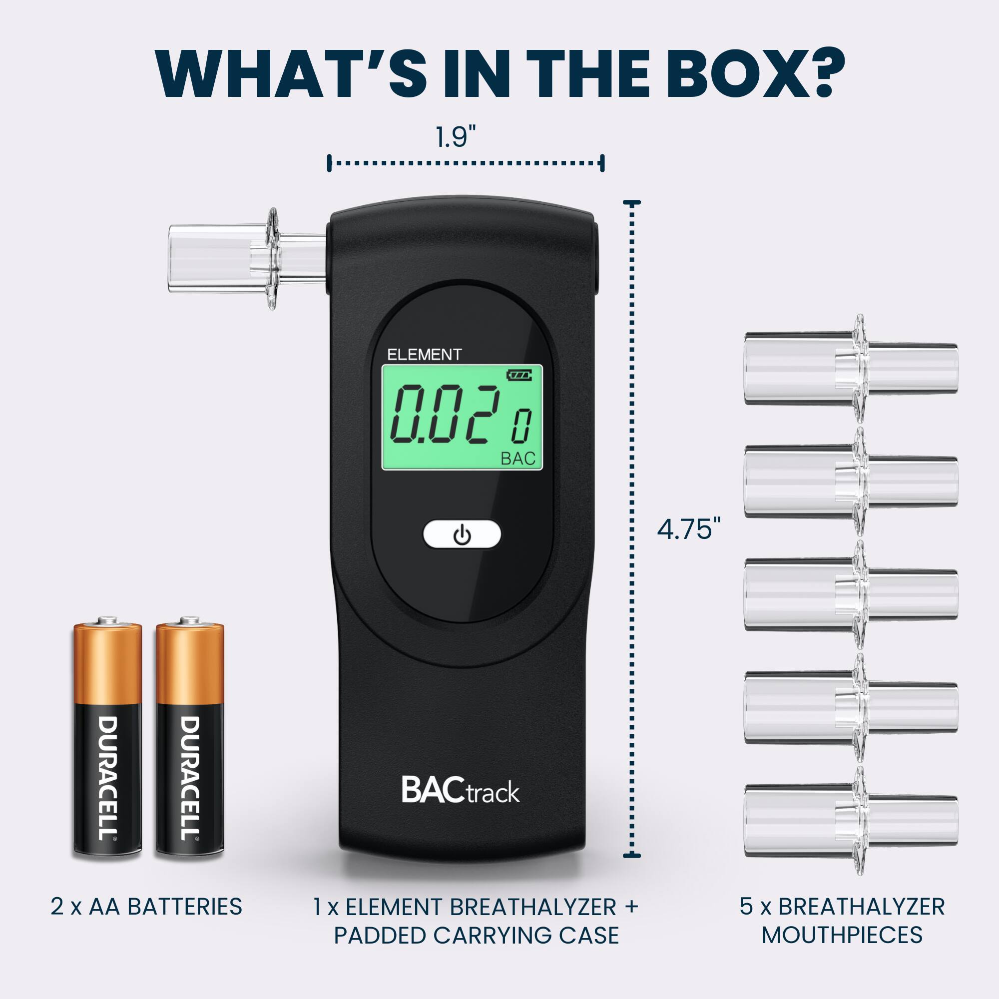 WHAT'S IN THE BOX?  
1.9" ELEMENT TPA 0.02 0  
4.75" DURACELL DURACELL 2 X AA BATTERIES  
BACtrack 1 X ELEMENT BREATHALYZER + PADDED CARRYING CASE  
5 X BREATHALYZER MOUTHPIECES