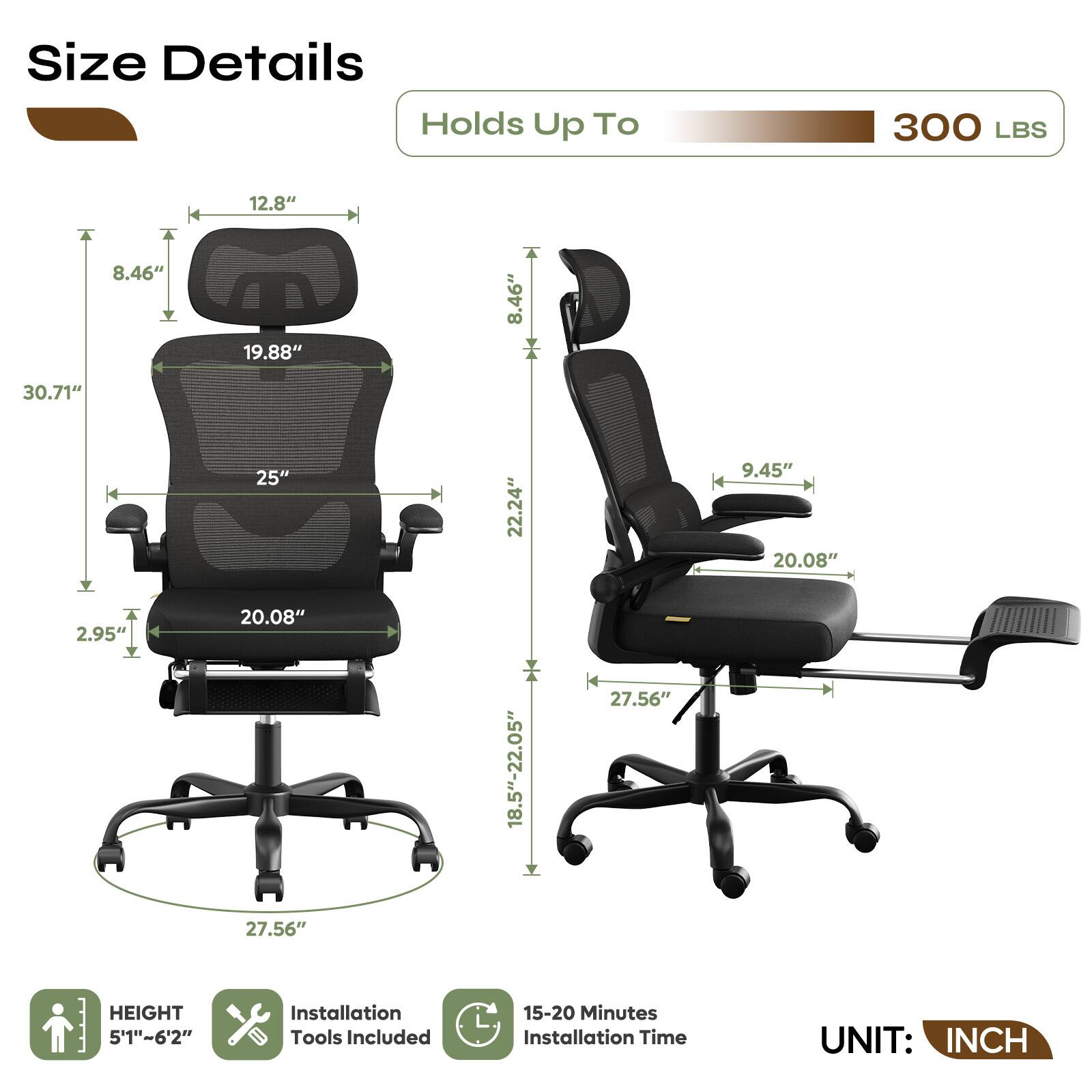 Size Details  
Holds Up To 300 LBS  

- Height: 5'1" - 6'2"  
- Seat Height: 2.95"  
- Seat Width: 19.88"  
- Seat Depth: 25"  
- Back Height: 30.71"  
- Back Width: 19.88"  
- Armrest Height: 8.46"  
- Armrest Width: 12.8"  
- Base Width: 18.5" - 22.05"  
- Base Height: 27.56"  
- Armrest to Floor: 22.24"  
- Armrest to Seat: 9.45"  
- Seat to Floor: 20.08"  

Installation Tools Included  
15-20 Minutes Installation Time  
UNIT: INCH