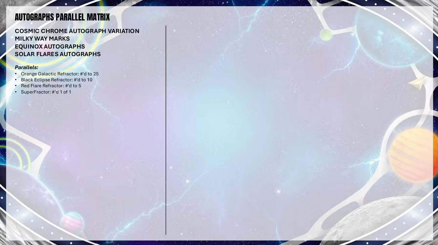 AUTOGRAPHS PARALLEL MATRIX  
COSMIC CHROME AUTOGRAPH VARIATION  
MILKY WAY MARKS  
EQUINOX AUTOGRAPHS  
SOLAR FLARES AUTOGRAPHS  

Parallels:  
- Orange Galactic Refractor: #'d to 25  
- Black Eclipse Refractor: #'d to 10  
- Red Flare Refractor: p.# to 5  
- SuperFractor: #'d 1 of 1