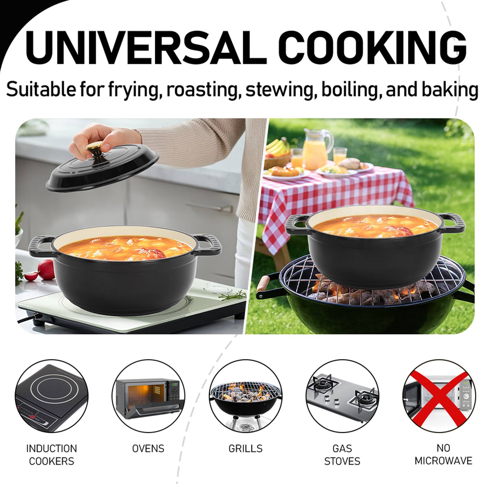 UNIVERSAL COOKING  
Suitable for frying, roasting, stewing, boiling, and baking  

INDUCTION COOKERS  
OVENS  
GRILLS  
GAS STOVES  
NO MICROWAVE