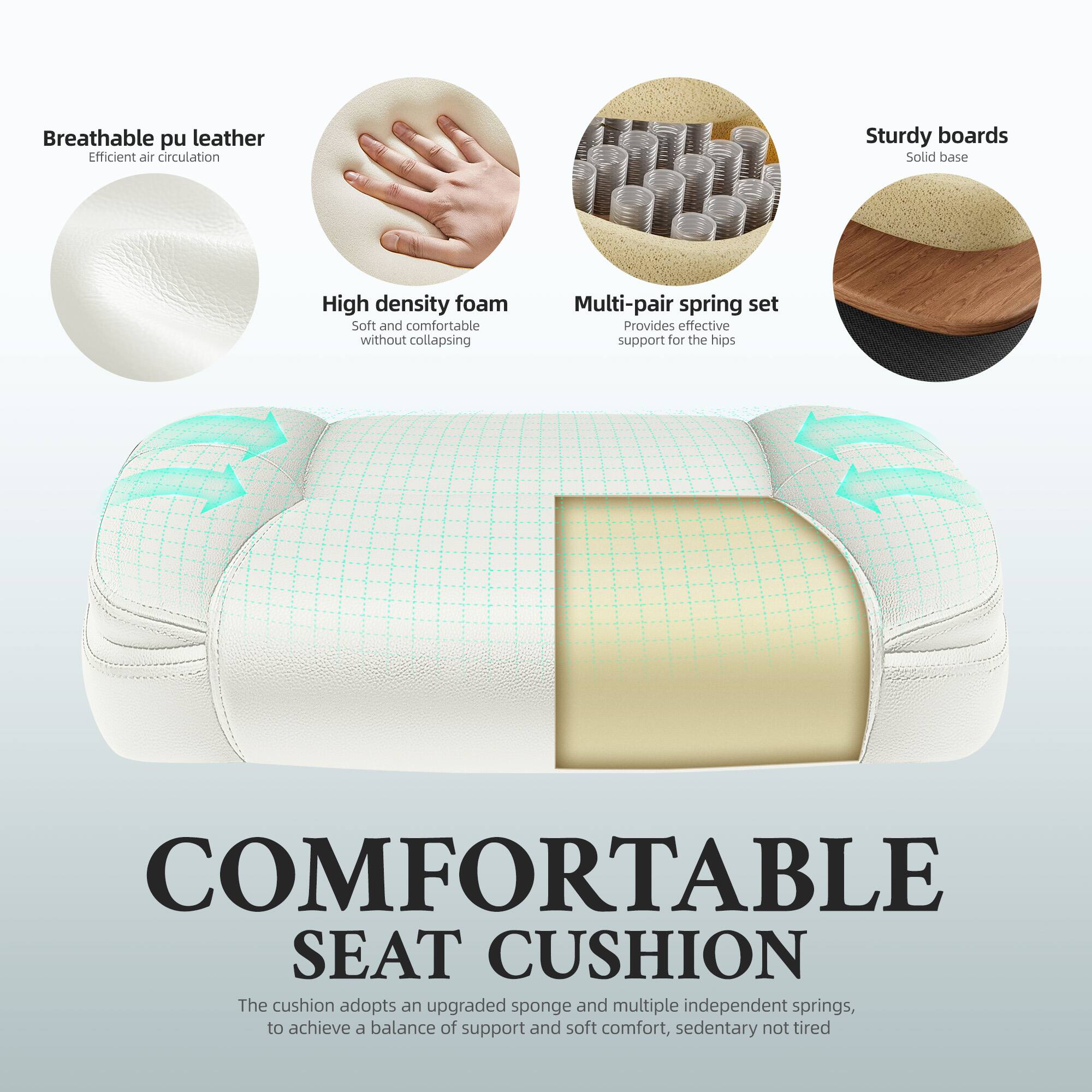 Breathable pu leather  
Efficient air circulation

Sturdy boards  
Solid base

High density foam  
Soft and comfortable without collapsing

Multi-pair spring set  
Provides effective support for the hips

COMFORTABLE SEAT CUSHION  
The cushion adopts an upgraded sponge and multiple independent springs, to achieve a balance of support and soft comfort, sedentary not tired