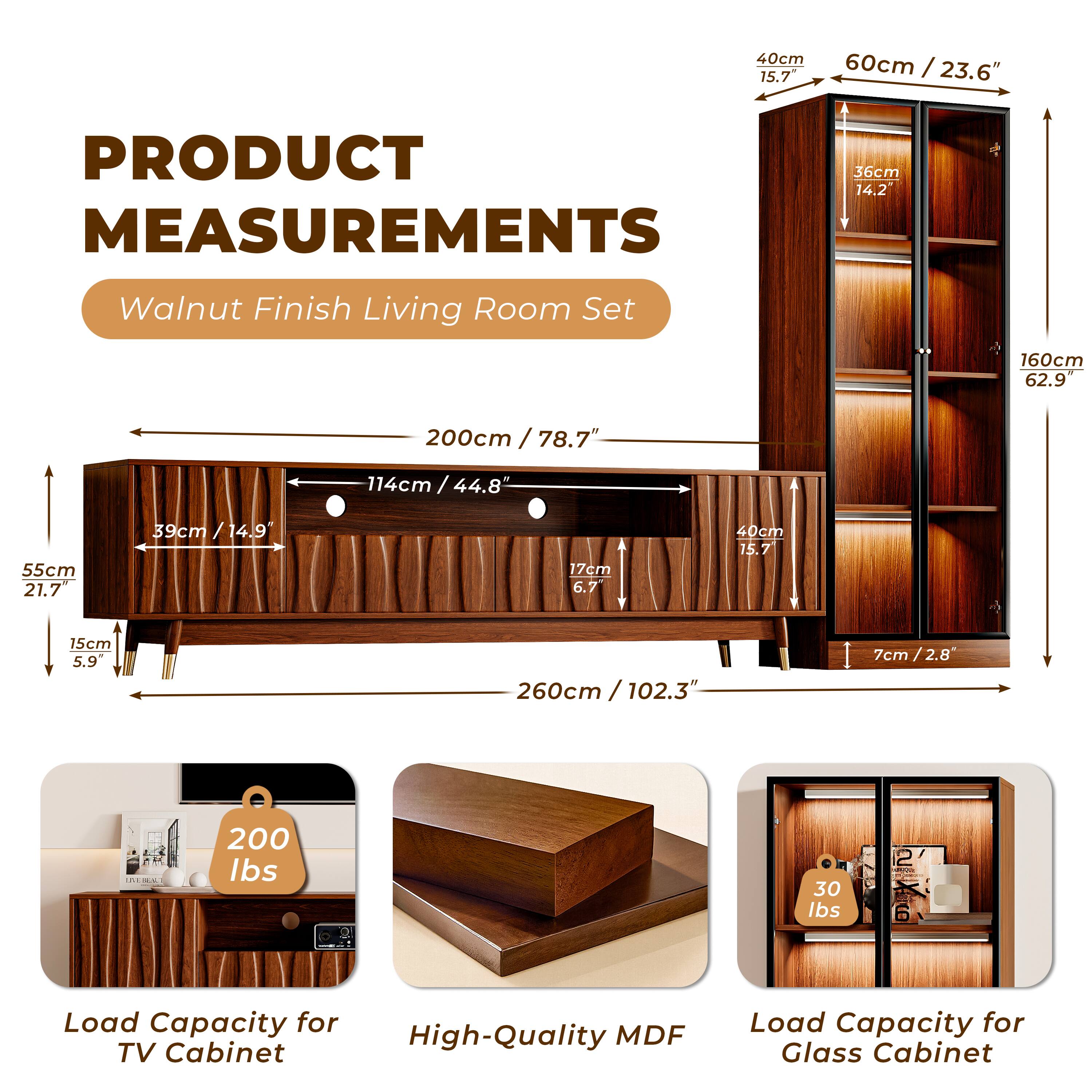 **PRODUCT MEASUREMENTS**

**Walnut Finish Living Room Set**

- **TV Cabinet:**
  - Width: 260cm / 102.3"
  - Depth: 55cm / 21.7"
  - Height: 40cm / 15.7"
  - Shelf Depth: 39cm / 14.9"
  - Shelf Height: 17cm / 6.7"
  - Bottom Shelf Height: 15cm / 5.9"

- **Cabinet:**
  - Width: 200cm / 78.7"
  - Depth: 40cm / 15.7"
  - Height: 160cm / 62.9"
  - Shelf Depth: 36cm / 14.2"
  - Shelf Height: 17cm / 6.7"
  - Door Width: 60cm / 23.6"
  - Door Height: 160cm / 62.9"

- **Load Capacity:**
  - TV Cabinet: 200 lbs
  - Glass Cabinet: 3