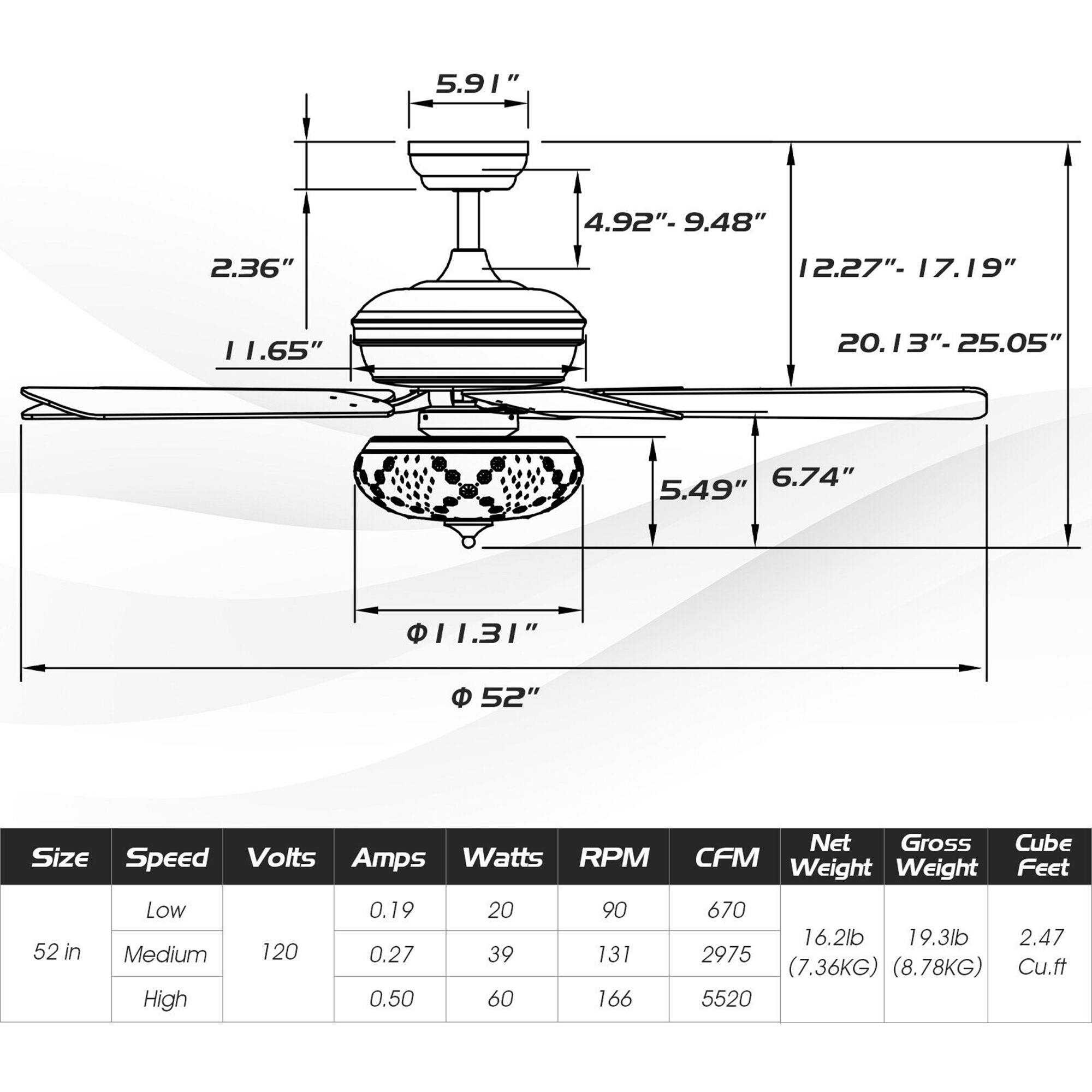 5.91"  
4.92" - 9.48"  
2.36"  
11.65"  
12.27" - 17.19"  
20.13" - 25.05"  
6.74"  
5.49"  
11.31"  
52"  

Size: 52 in  
Speed: Low, Medium, High  
Volts: 120  
Amps: 0.19, 0.27, 0.50  
Watts: 20, 39, 60  
RPM: 90, 131, 166  
CFM: 670, 2975, 5520  
Net Weight: 16.2 lb (7.36 KG)  
Gross Weight: 19.3 lb (8.78 KG)  
Cube Feet: 2.47 Cu.ft
