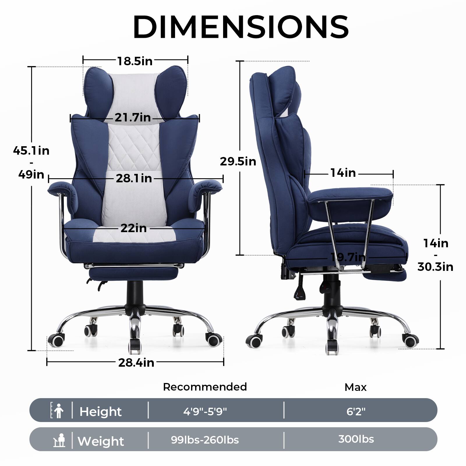 DIMENSIONS

- Height: 4'9" - 5'9" (Recommended), 6'2" (Max)
- Weight: 99lbs - 260lbs (Recommended), 300lbs (Max)

Chair 1:
- Width: 45.1in
- Depth: 49in
- Seat Height: 18.5in
- Seat Depth: 28.1in
- Back Height: 21.7in
- Armrest Height: 22in
- Overall Width: 28.4in

Chair 2:
- Width: 29.5in
- Depth: 14in
- Seat Height: 14in
- Seat Depth: 19.7in
- Back Height: 30.3in
- Armrest Height: 14in