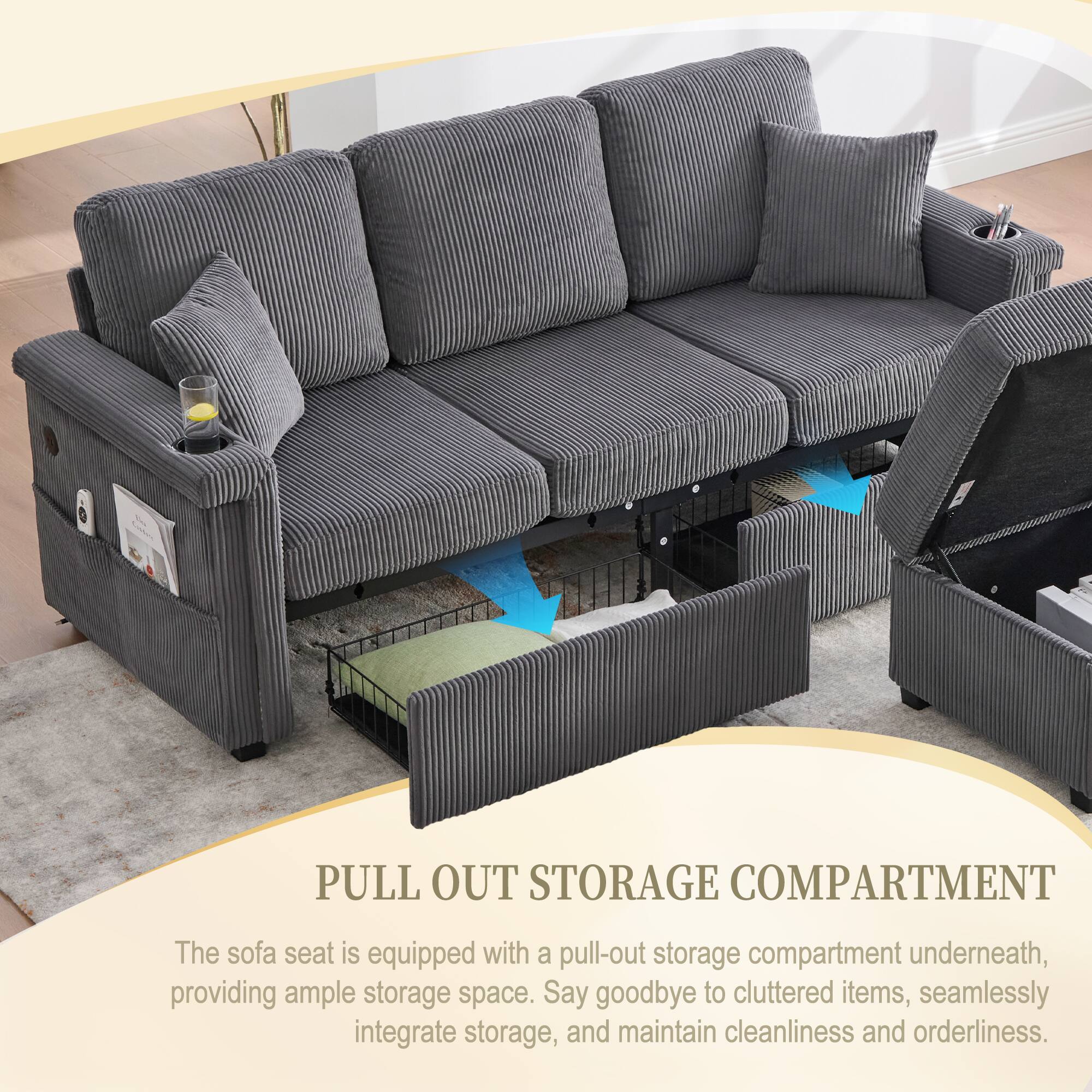 PULL OUT STORAGE COMPARTMENT

The sofa seat is equipped with a pull-out storage compartment underneath, providing ample storage space. Say goodbye to cluttered items, seamlessly integrate storage, and maintain cleanliness and orderliness.