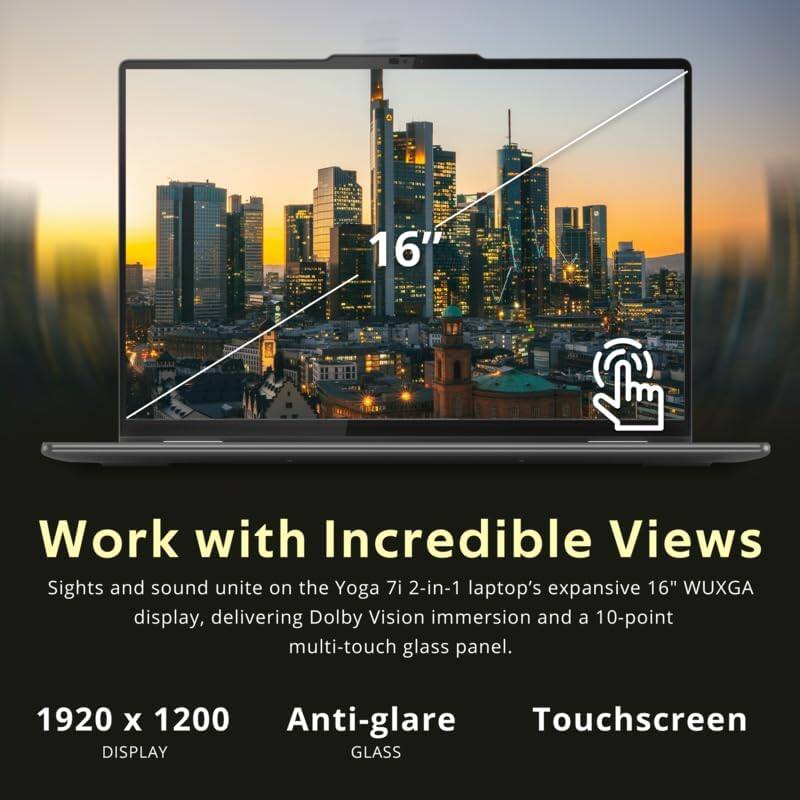Work with Incredible Views

Sights and sound unite on the Yoga 7i 2-in-1 laptop's expansive 16" WUXGA display, delivering Dolby Vision immersion and a 10-point multi-touch glass panel.

1920 x 1200 DISPLAY

Anti-glare GLASS

Touchscreen