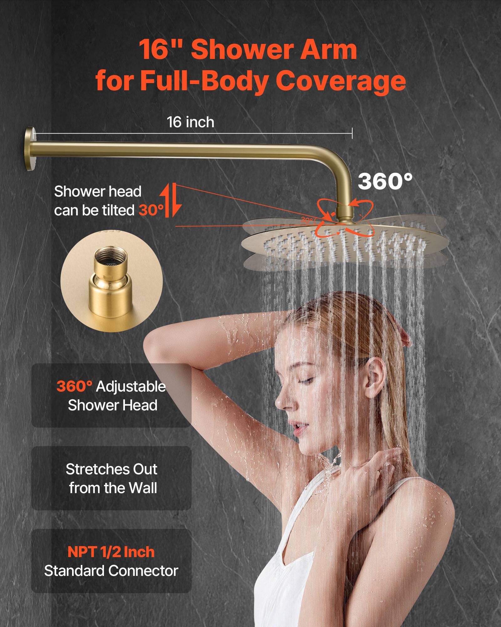 16" Shower Arm for Full-Body Coverage

16 inch

Shower head can be tilted 30°

360° Adjustable Shower Head

Stretches Out from the Wall

NPT 1/2 Inch Standard Connector