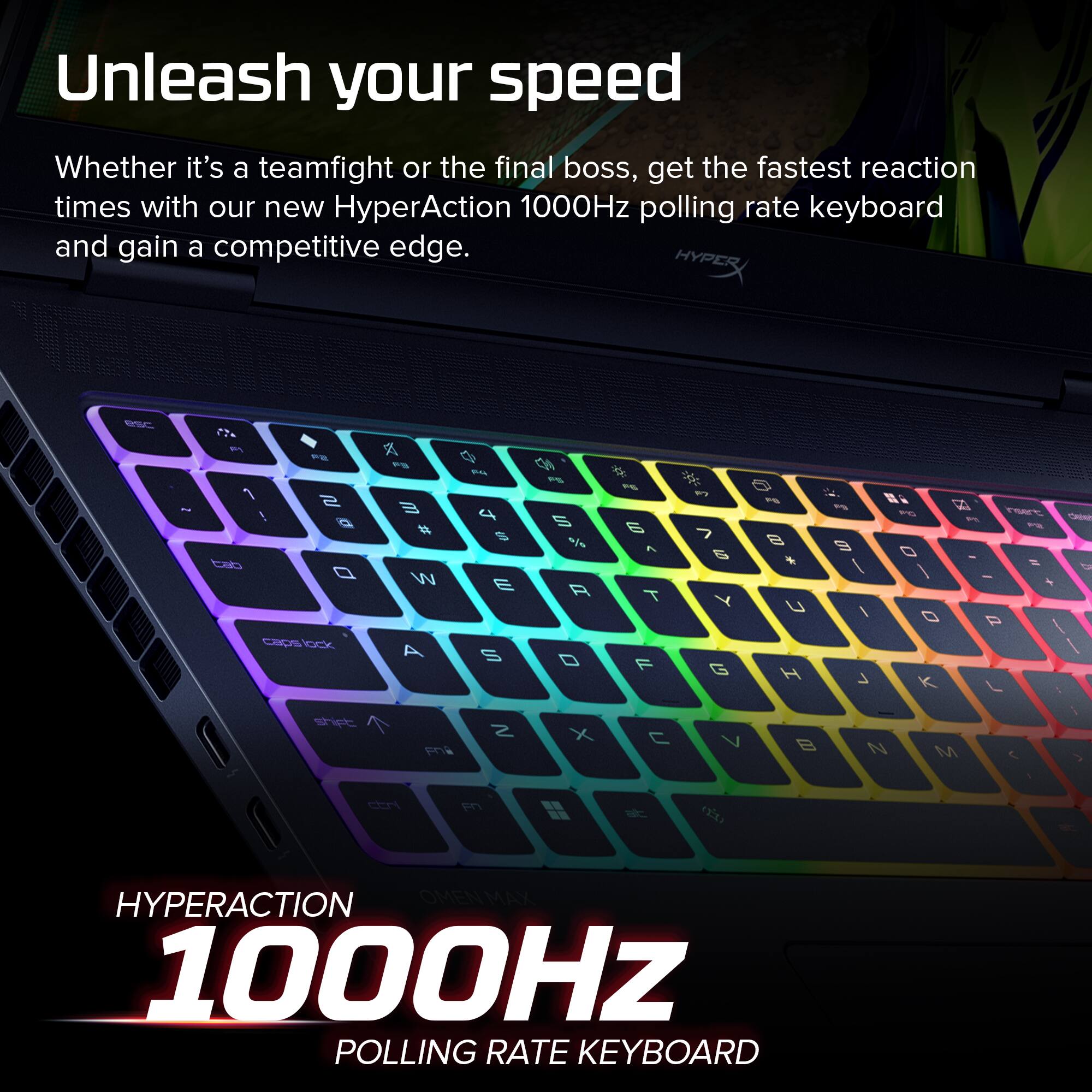 Unleash your speed  
Whether it's a teamfight or the final boss, get the fastest reaction times with our new HyperAction 1000Hz polling rate keyboard and gain a competitive edge.  

HYPERACTION  
1000Hz  
POLLING RATE KEYBOARD