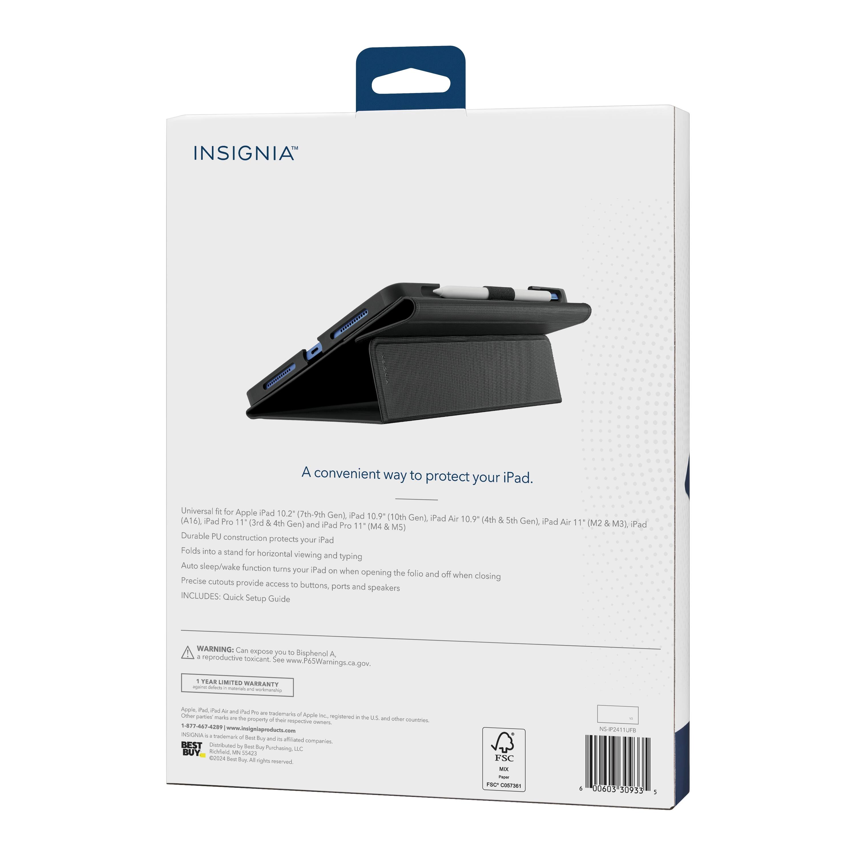 INSIGNIA  
A convenient way to protect your iPad.  

Universal fit for Apple iPad 10.2" (7th-9th Gen), iPad 10.9" (10th Gen), iPad Air 10.9" (4th & 5th Gen), iPad Pro 11" (M2 & M3), iPad Air 11" (M4 & M5)  

Durable PU construction protects your iPad.  
Folds into a stand for horizontal viewing and typing.  
Auto sleep/wake function turns your iPad on when opening the folio and off when closing.  
Precise cutouts provide access to buttons, ports, and speakers.  

INCLUDES: Quick Setup Guide  

WARNING: Can expose you to Bisphenol A, a reproductive toxicant. See www.P65Warnings.ca.gov  

1 YEAR LIMITED WARRANTY  

Apple iPad and iPad Pro are trademarks of Apple Inc., registered in the U.S. and other countries.  
Other trademarks are the property of their respective owners.  

BEST  
FSC®  
FSC® C038761  

1-877-474-2990  
www.insigniaproducts.com  

