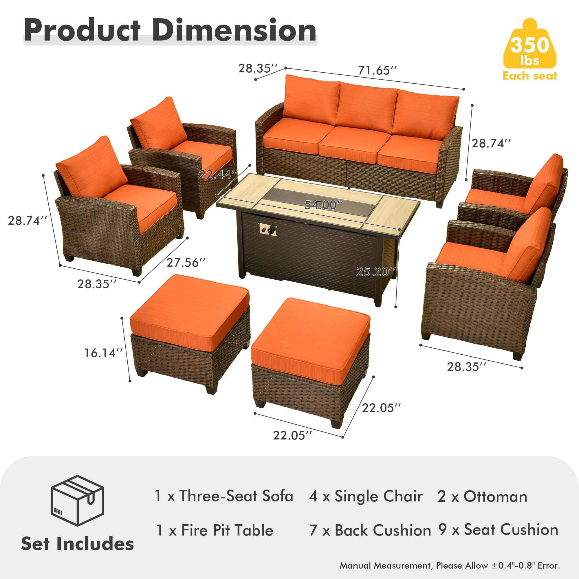 Product Dimension  
28.35" x 71.65" x 350 lbs  
Each seat  
28.74" x 22.44" x 28.74" x 54.00" x 28.35" x 27.56" x 25.20" x 16.14" x 28.35" x 22.05" x 22.05"  

Set Includes  
1 x Three-Seat Sofa  
4 x Single Chair  
2 x Ottoman  
1 x Fire Pit Table  
7 x Back Cushion  
9 x Seat Cushion  

Manual Measurement, Please Allow 0.4-0.8" Error.