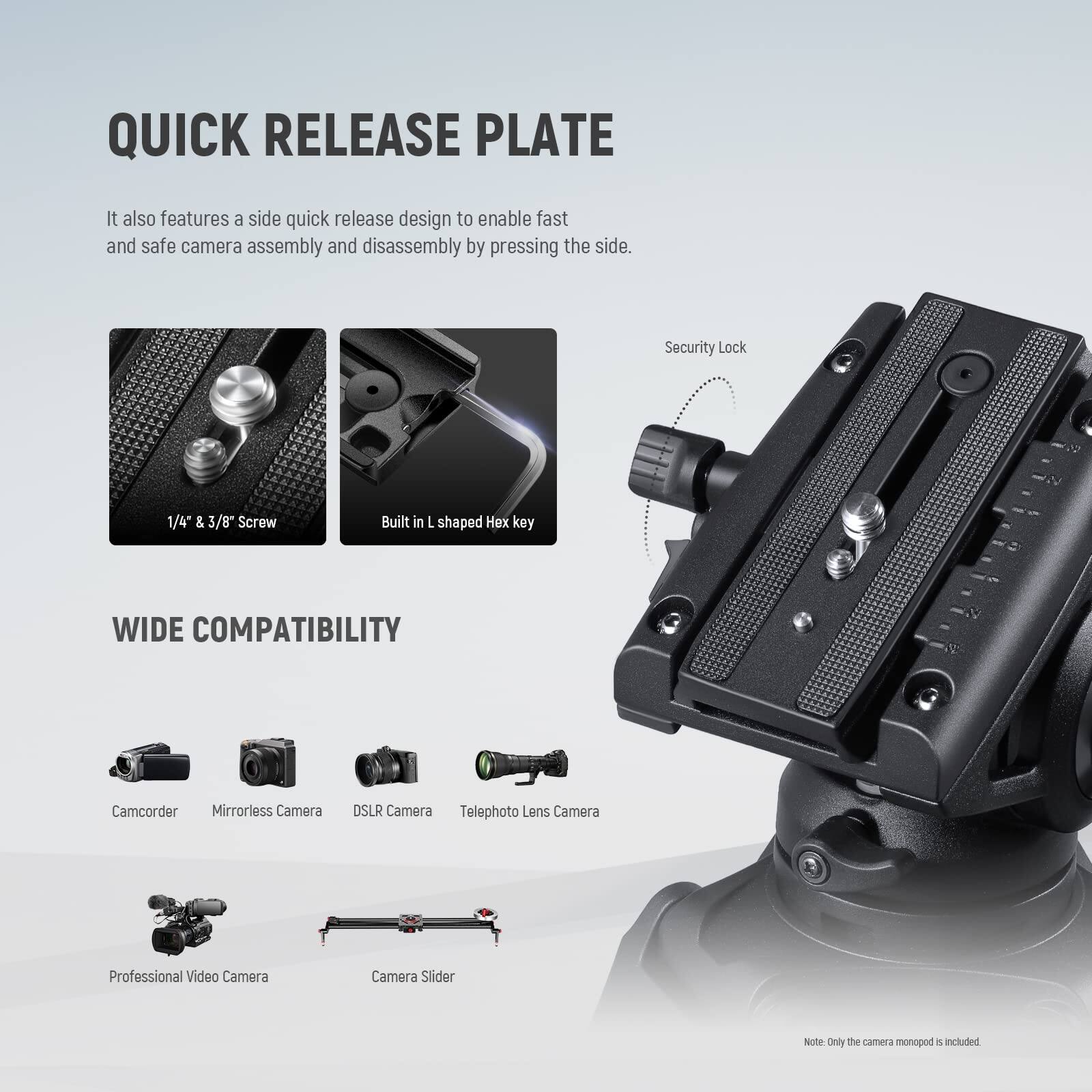 QUICK RELEASE PLATE

It also features a side quick release design to enable fast and safe camera assembly and disassembly by pressing the side.

Security Lock

1/4" & 3/8" Screw

Built in L shaped Hex key

WIDE COMPATIBILITY

Camcorder

Mirrorless Camera

DSLR Camera

Telephoto Lens Camera

Professional Video Camera

Camera Slider

Note: Only the camera monopod is included.