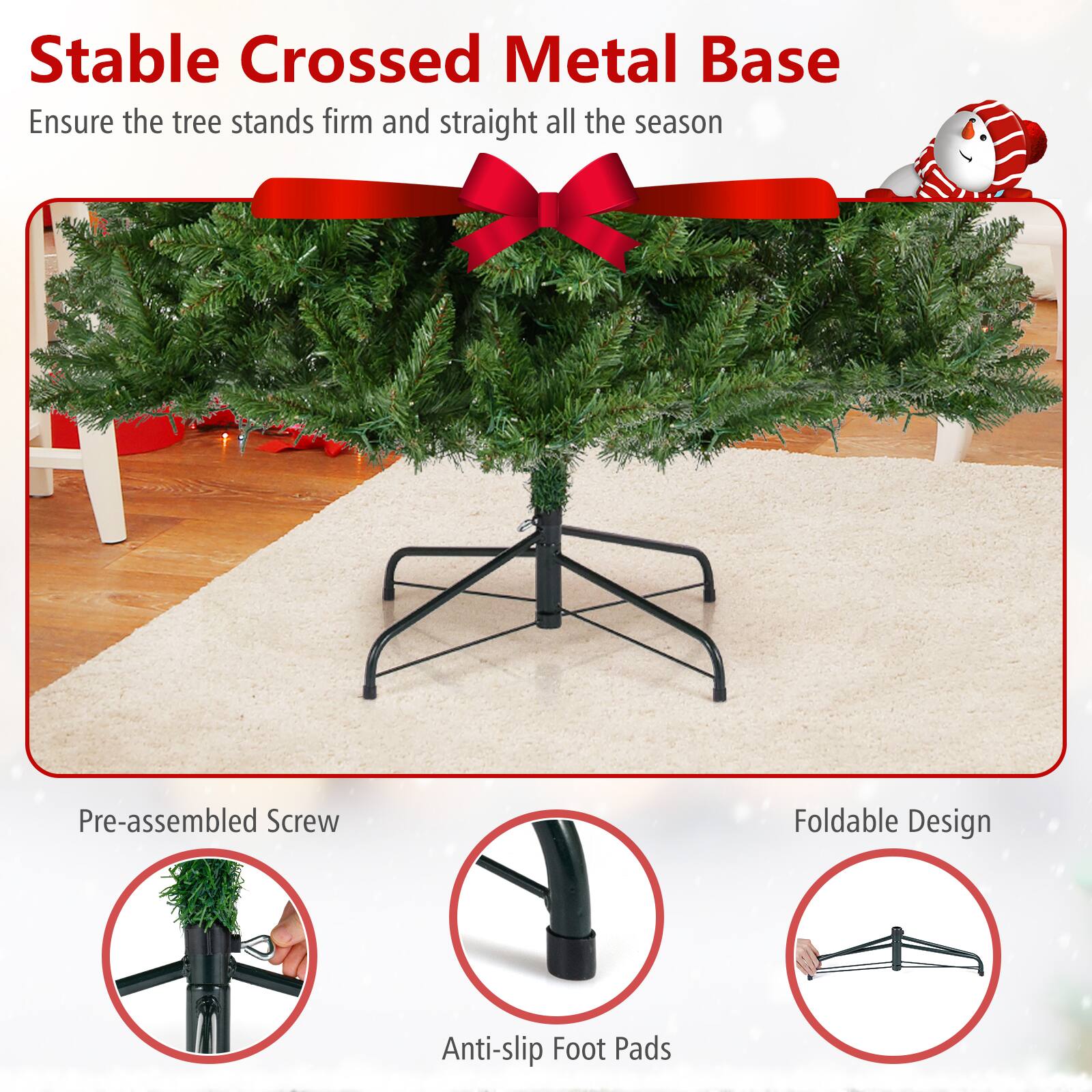 Stable Crossed Metal Base  
Ensure the tree stands firm and straight all the season  

Pre-assembled Screw  
Anti-slip Foot Pads  
Foldable Design