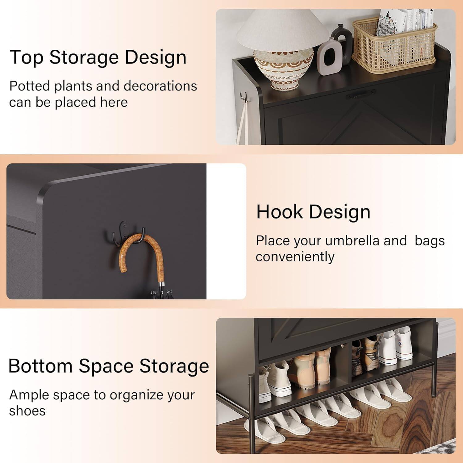 Top Storage Design  
Potted plants and decorations can be placed here  

Hook Design  
Place your umbrella and bags conveniently  

Bottom Space Storage  
Ample space to organize your shoes