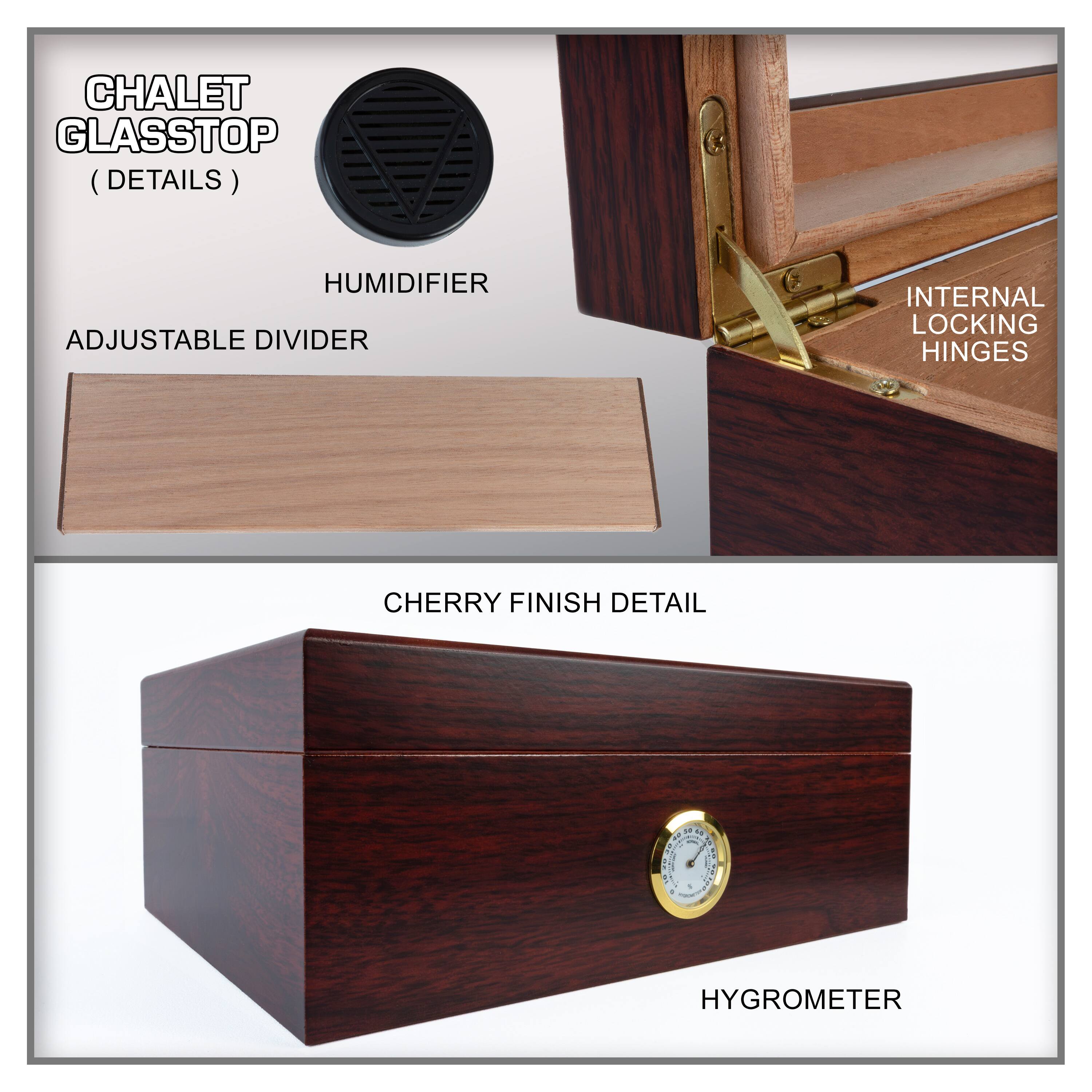 CHALET GLASSTOP (DETAILS)

- HUMIDIFIER
- ADJUSTABLE DIVIDER
- INTERNAL LOCKING HINGES
- CHERRY FINISH DETAIL
- HYGROMETER