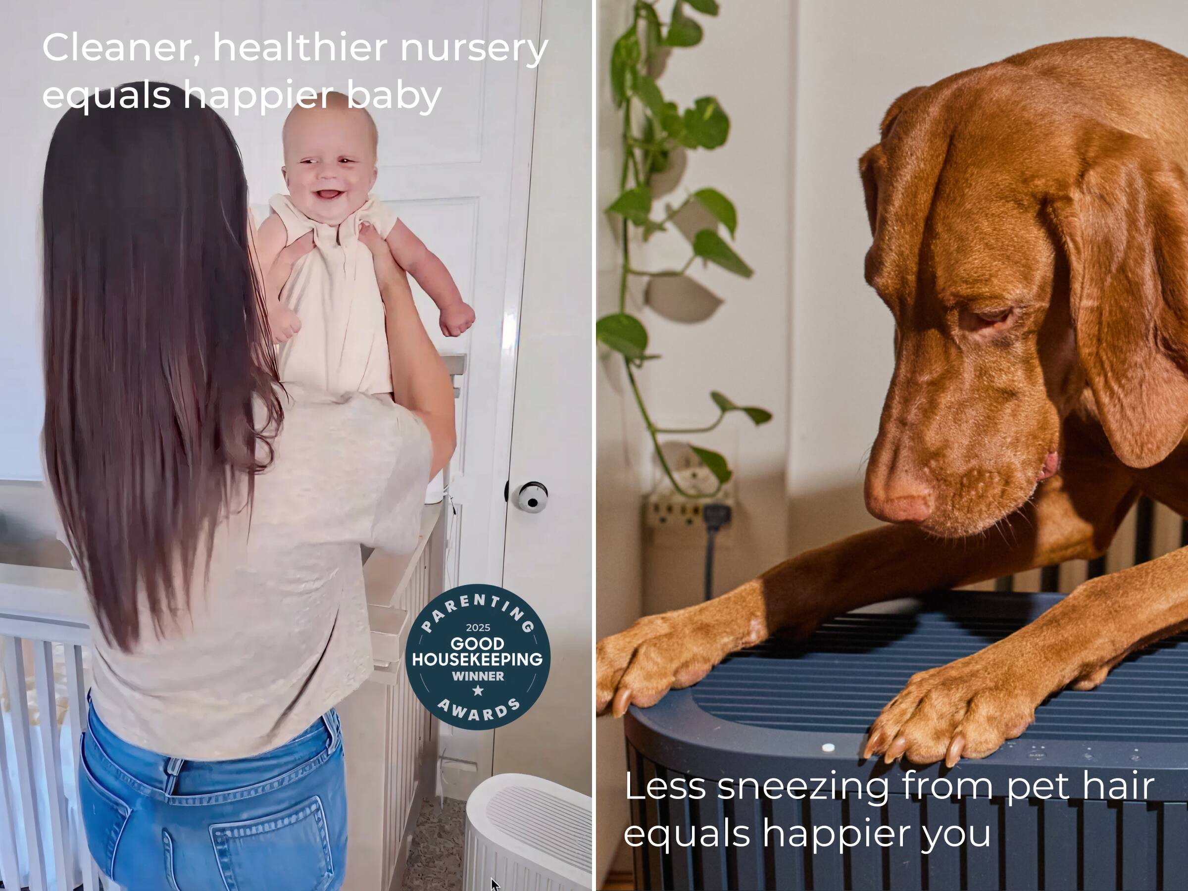 Cleaner, healthier nursery equals happier baby

Less sneezing from pet hair equals happier you

PARENTING 2025 GOOD HOUSEKEEPING WINNER AWARDS