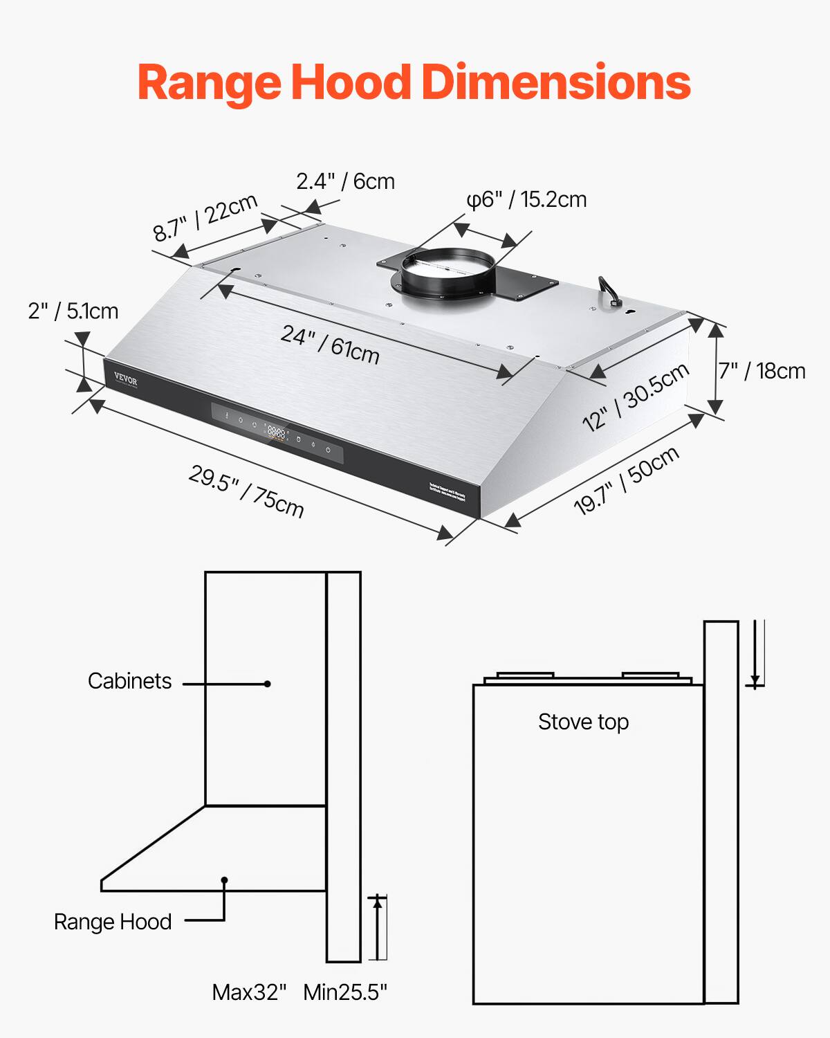 Range Hood Dimensions

- Width: 24" / 61cm
- Depth: 12" / 30.5cm
- Height: 19.7" / 50cm
- Front: 29.5" / 75cm
- Top: 8.7" / 22cm
- Bottom: 2" / 5.1cm
- Sides: 2.4" / 6cm
- Exhaust: φ6" / 15.2cm
- Rear: 7" / 18cm

Cabinets: Max32" Min25.5"

Stove top