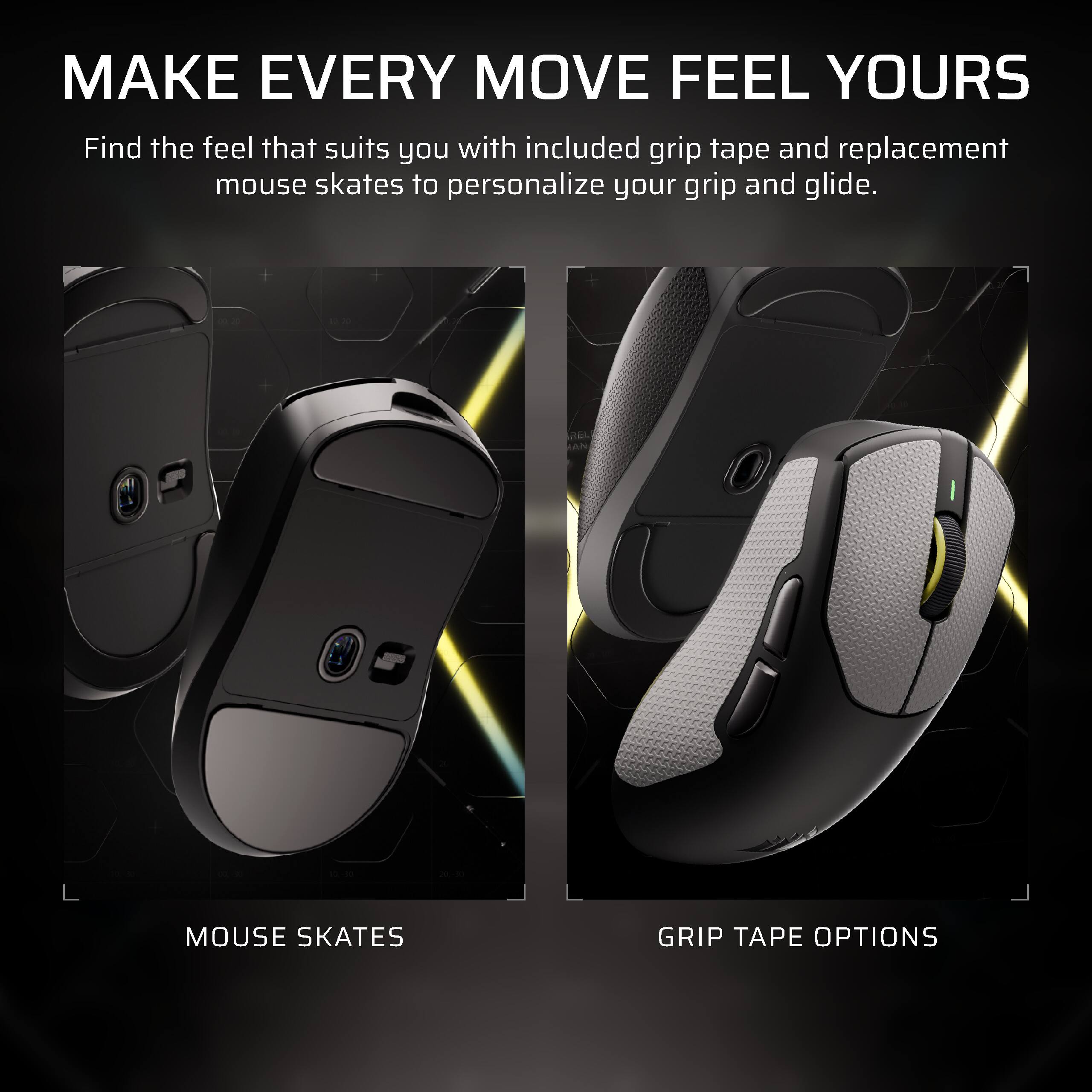 MAKE EVERY MOVE FEEL YOURS  
Find the feel that suits you with included grip tape and replacement mouse skates to personalize your grip and glide.

MOUSE SKATES  
GRIP TAPE OPTIONS