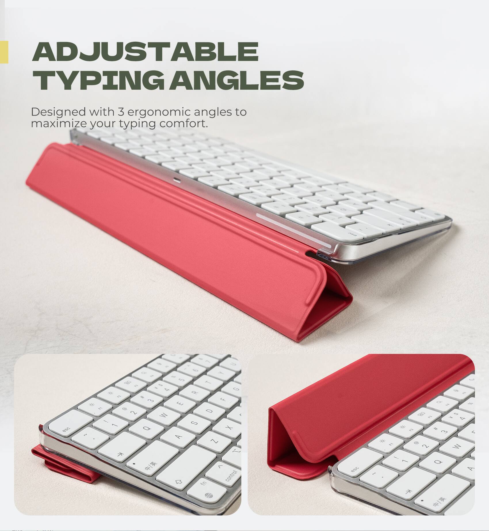 ADJUSTABLE TYPING ANGLES  
Designed with 3 ergonomic angles to maximize your typing comfort.